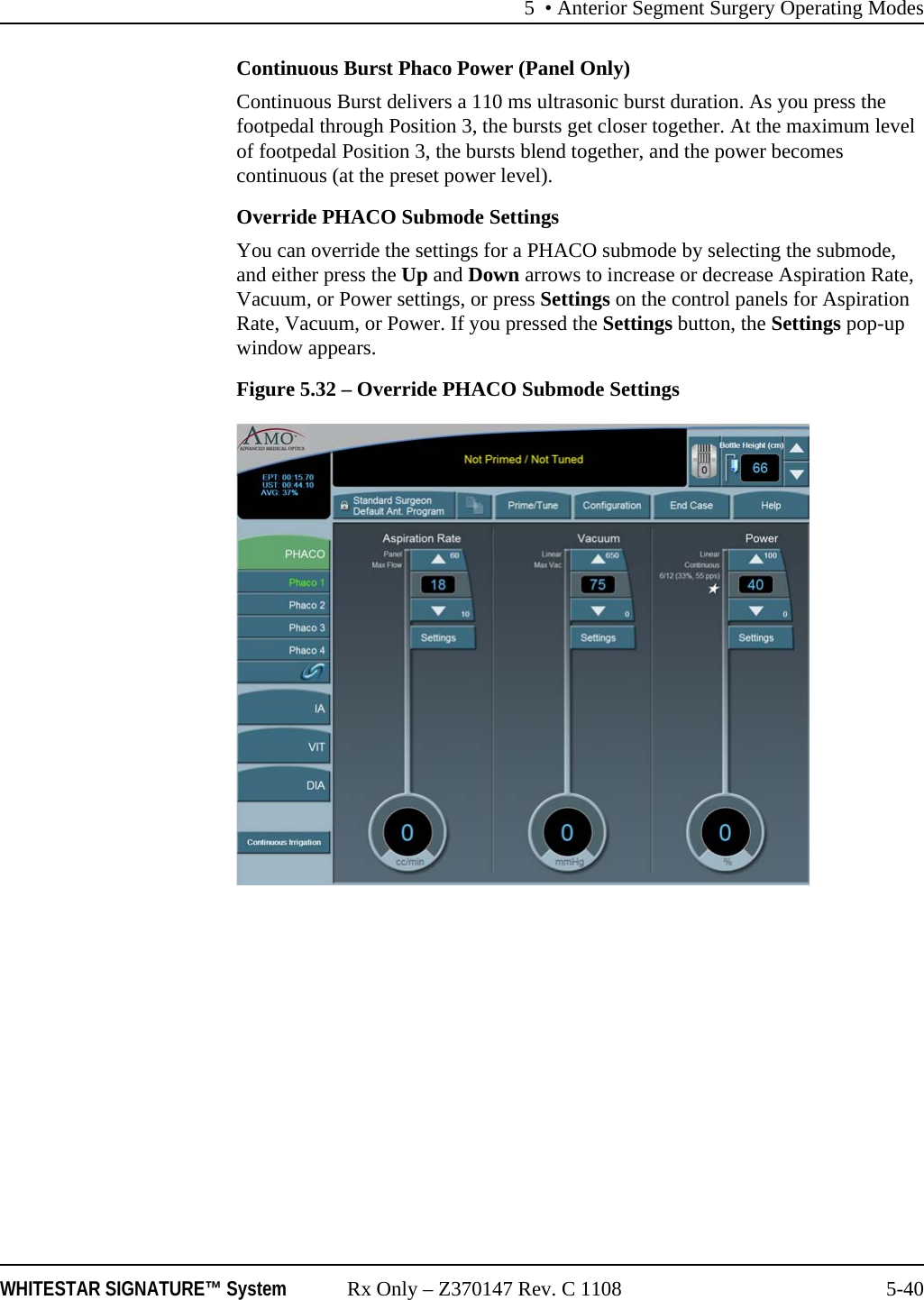 5 &bull; Anterior Segment Surgery Operating ModesWHITESTAR SIGNATURE&trade; System Rx Only &ndash; Z370147 Rev. C 1108 5-40Continuous Burst Phaco Power (Panel Only)Continuous Burst delivers a 110 ms ultrasonic burst duration. As you press the footpedal through Position 3, the bursts get closer together. At the maximum level of footpedal Position 3, the bursts blend together, and the power becomes continuous (at the preset power level).Override PHACO Submode SettingsYou can override the settings for a PHACO submode by selecting the submode, and either press the Up and Down arrows to increase or decrease Aspiration Rate, Vacuum, or Power settings, or press Settings on the control panels for Aspiration Rate, Vacuum, or Power. If you pressed the Settings button, the Settings pop-up window appears.Figure 5.32 &ndash; Override PHACO Submode Settings