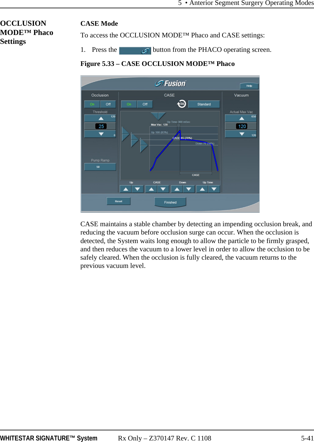 5 &bull; Anterior Segment Surgery Operating ModesWHITESTAR SIGNATURE&trade; System Rx Only &ndash; Z370147 Rev. C 1108 5-41OCCLUSION MODE&trade; Phaco SettingsCASE ModeTo access the OCCLUSION MODE&trade; Phaco and CASE settings:1. Press the   button from the PHACO operating screen.Figure 5.33 &ndash; CASE OCCLUSION MODE&trade; PhacoCASE maintains a stable chamber by detecting an impending occlusion break, and reducing the vacuum before occlusion surge can occur. When the occlusion is detected, the System waits long enough to allow the particle to be firmly grasped, and then reduces the vacuum to a lower level in order to allow the occlusion to be safely cleared. When the occlusion is fully cleared, the vacuum returns to the previous vacuum level.