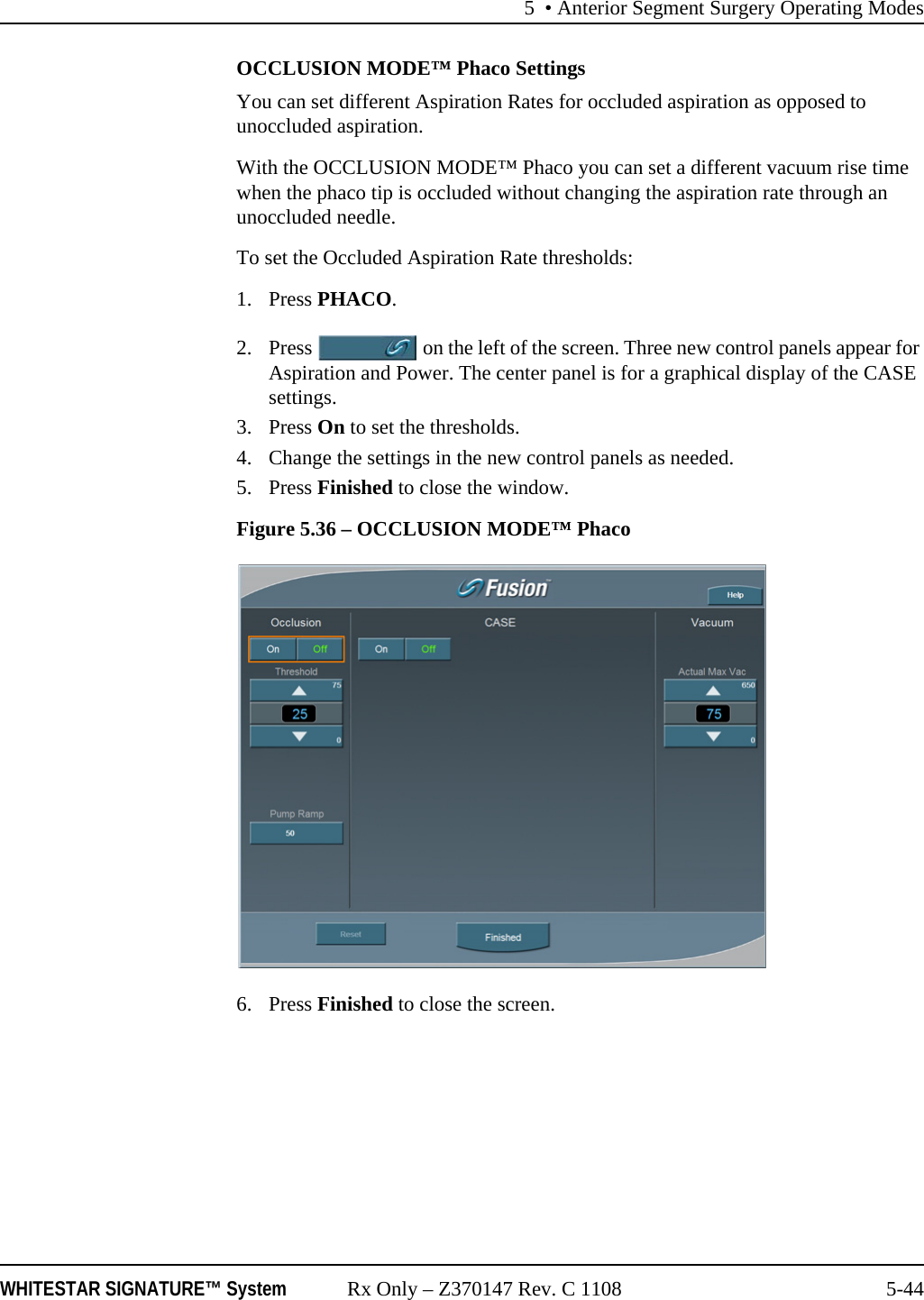 5 &bull; Anterior Segment Surgery Operating ModesWHITESTAR SIGNATURE&trade; System Rx Only &ndash; Z370147 Rev. C 1108 5-44OCCLUSION MODE&trade; Phaco SettingsYou can set different Aspiration Rates for occluded aspiration as opposed to unoccluded aspiration. With the OCCLUSION MODE&trade; Phaco you can set a different vacuum rise time when the phaco tip is occluded without changing the aspiration rate through an unoccluded needle. To set the Occluded Aspiration Rate thresholds:1. Press PHACO.2. Press   on the left of the screen. Three new control panels appear for Aspiration and Power. The center panel is for a graphical display of the CASE settings.3. Press On to set the thresholds.4. Change the settings in the new control panels as needed. 5. Press Finished to close the window.Figure 5.36 &ndash; OCCLUSION MODE&trade; Phaco 6. Press Finished to close the screen.