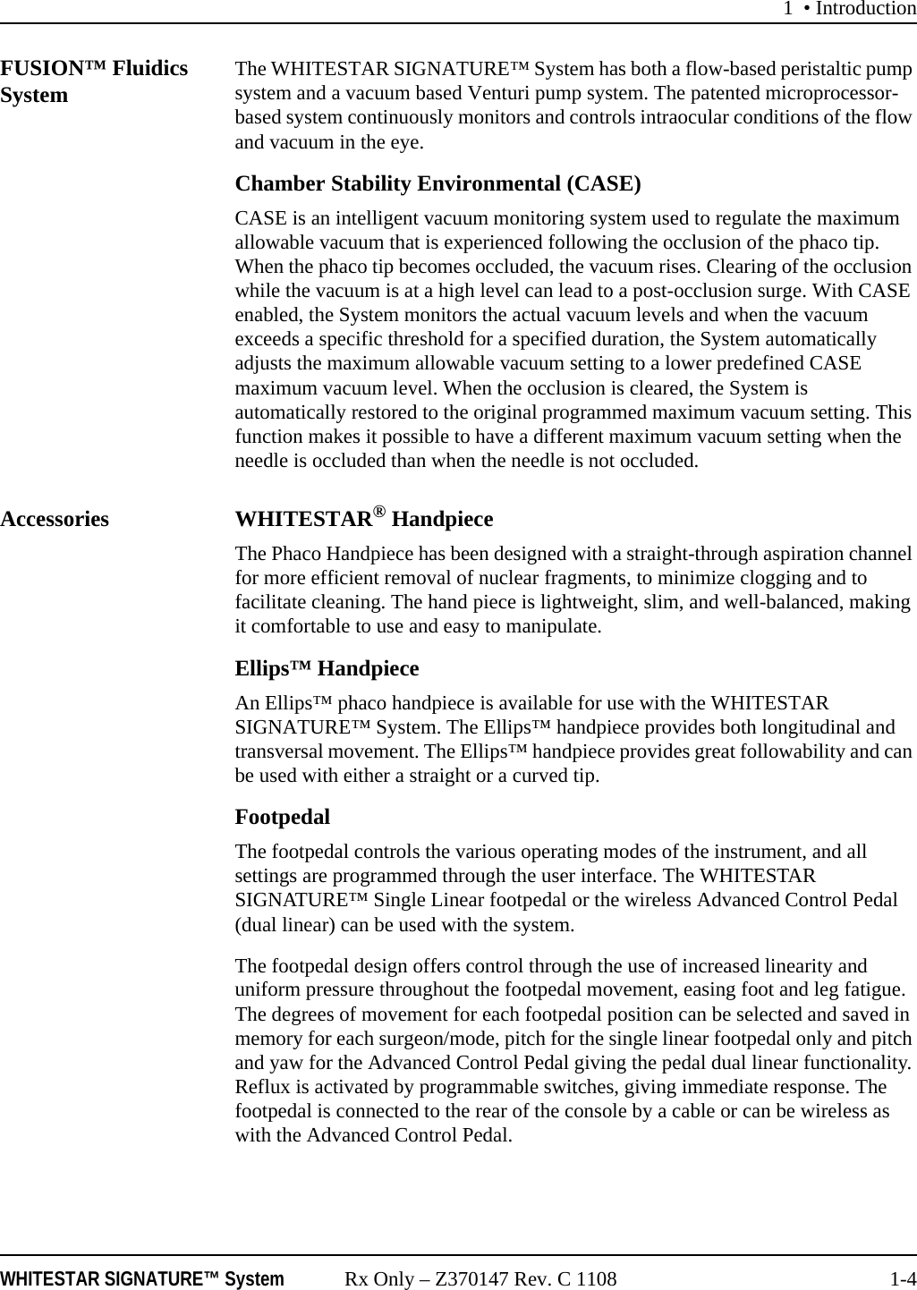 1 &bull; IntroductionWHITESTAR SIGNATURE&trade; System Rx Only &ndash; Z370147 Rev. C 1108 1-4FUSION&trade; Fluidics System The WHITESTAR SIGNATURE&trade; System has both a flow-based peristaltic pump system and a vacuum based Venturi pump system. The patented microprocessor-based system continuously monitors and controls intraocular conditions of the flow and vacuum in the eye.Chamber Stability Environmental (CASE)CASE is an intelligent vacuum monitoring system used to regulate the maximum allowable vacuum that is experienced following the occlusion of the phaco tip. When the phaco tip becomes occluded, the vacuum rises. Clearing of the occlusion while the vacuum is at a high level can lead to a post-occlusion surge. With CASE enabled, the System monitors the actual vacuum levels and when the vacuum exceeds a specific threshold for a specified duration, the System automatically adjusts the maximum allowable vacuum setting to a lower predefined CASE maximum vacuum level. When the occlusion is cleared, the System is automatically restored to the original programmed maximum vacuum setting. This function makes it possible to have a different maximum vacuum setting when the needle is occluded than when the needle is not occluded.Accessories WHITESTAR&reg; HandpieceThe Phaco Handpiece has been designed with a straight-through aspiration channel for more efficient removal of nuclear fragments, to minimize clogging and to facilitate cleaning. The hand piece is lightweight, slim, and well-balanced, making it comfortable to use and easy to manipulate.Ellips&trade; HandpieceAn Ellips&trade; phaco handpiece is available for use with the WHITESTAR SIGNATURE&trade; System. The Ellips&trade; handpiece provides both longitudinal and transversal movement. The Ellips&trade; handpiece provides great followability and can be used with either a straight or a curved tip.FootpedalThe footpedal controls the various operating modes of the instrument, and all settings are programmed through the user interface. The WHITESTAR SIGNATURE&trade; Single Linear footpedal or the wireless Advanced Control Pedal (dual linear) can be used with the system. The footpedal design offers control through the use of increased linearity and uniform pressure throughout the footpedal movement, easing foot and leg fatigue. The degrees of movement for each footpedal position can be selected and saved in memory for each surgeon/mode, pitch for the single linear footpedal only and pitch and yaw for the Advanced Control Pedal giving the pedal dual linear functionality. Reflux is activated by programmable switches, giving immediate response. The footpedal is connected to the rear of the console by a cable or can be wireless as with the Advanced Control Pedal.