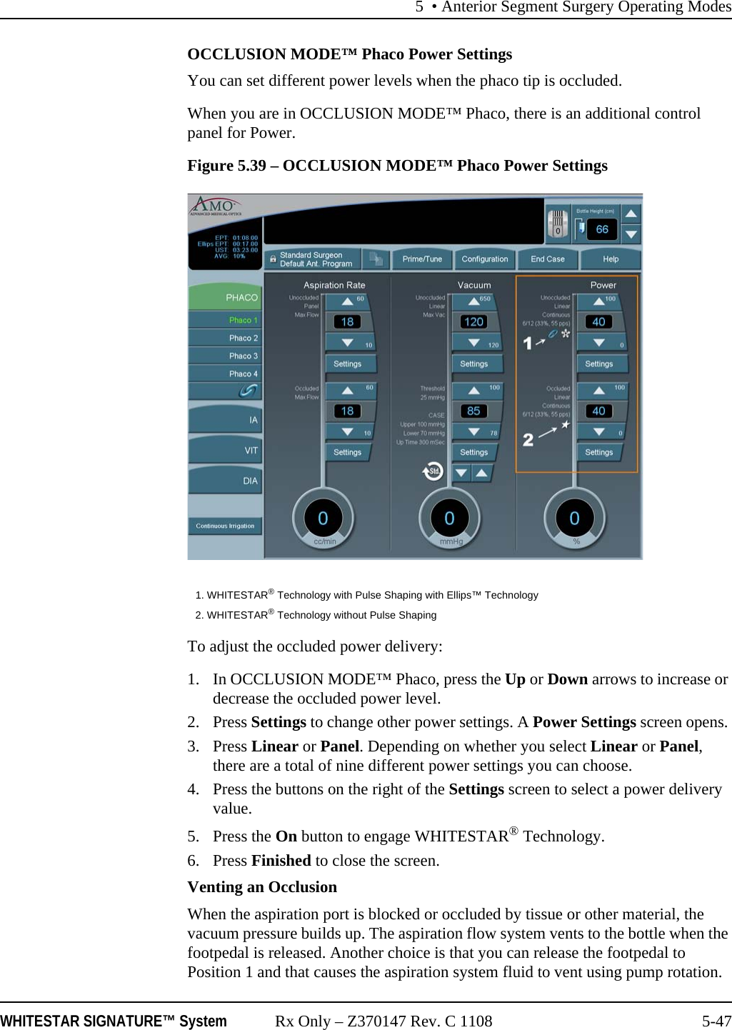 5 &bull; Anterior Segment Surgery Operating ModesWHITESTAR SIGNATURE&trade; System Rx Only &ndash; Z370147 Rev. C 1108 5-47OCCLUSION MODE&trade; Phaco Power SettingsYou can set different power levels when the phaco tip is occluded.When you are in OCCLUSION MODE&trade; Phaco, there is an additional control panel for Power.Figure 5.39 &ndash; OCCLUSION MODE&trade; Phaco Power SettingsTo adjust the occluded power delivery:1. In OCCLUSION MODE&trade; Phaco, press the Up or Down arrows to increase or decrease the occluded power level.2. Press Settings to change other power settings. A Power Settings screen opens. 3. Press Linear or Panel. Depending on whether you select Linear or Panel, there are a total of nine different power settings you can choose.4. Press the buttons on the right of the Settings screen to select a power delivery value.5. Press the On button to engage WHITESTAR&reg; Technology. 6. Press Finished to close the screen.Venting an OcclusionWhen the aspiration port is blocked or occluded by tissue or other material, the vacuum pressure builds up. The aspiration flow system vents to the bottle when the footpedal is released. Another choice is that you can release the footpedal to Position 1 and that causes the aspiration system fluid to vent using pump rotation. 1. WHITESTAR&reg; Technology with Pulse Shaping with Ellips&trade; Technology2. WHITESTAR&reg; Technology without Pulse Shaping