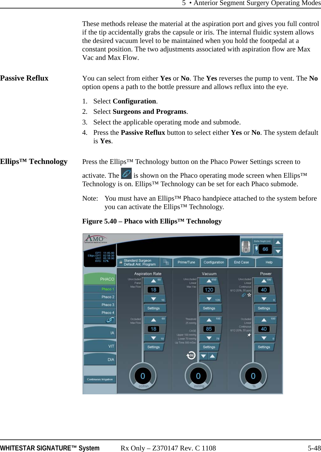 5 &bull; Anterior Segment Surgery Operating ModesWHITESTAR SIGNATURE&trade; System Rx Only &ndash; Z370147 Rev. C 1108 5-48These methods release the material at the aspiration port and gives you full control if the tip accidentally grabs the capsule or iris. The internal fluidic system allows the desired vacuum level to be maintained when you hold the footpedal at a constant position. The two adjustments associated with aspiration flow are Max Vac and Max Flow.Passive Reflux You can select from either Yes or No. The Yes reverses the pump to vent. The No option opens a path to the bottle pressure and allows reflux into the eye.1. Select Configuration.2. Select Surgeons and Programs.3. Select the applicable operating mode and submode.4. Press the Passive Reflux button to select either Yes or No. The system default is Yes.Ellips&trade; Technology Press the Ellips&trade; Technology button on the Phaco Power Settings screen to activate. The   is shown on the Phaco operating mode screen when Ellips&trade; Technology is on. Ellips&trade; Technology can be set for each Phaco submode. Note:  You must have an Ellips&trade; Phaco handpiece attached to the system before you can activate the Ellips&trade; Technology.Figure 5.40 &ndash; Phaco with Ellips&trade; Technology