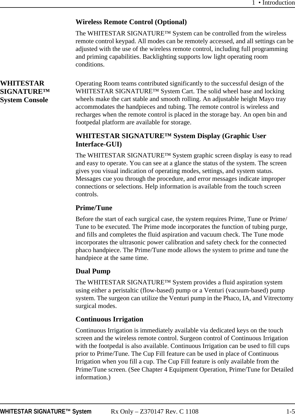 1 &bull; IntroductionWHITESTAR SIGNATURE&trade; System Rx Only &ndash; Z370147 Rev. C 1108 1-5Wireless Remote Control (Optional)The WHITESTAR SIGNATURE&trade; System can be controlled from the wireless remote control keypad. All modes can be remotely accessed, and all settings can be adjusted with the use of the wireless remote control, including full programming and priming capabilities. Backlighting supports low light operating room conditions.WHITESTAR SIGNATURE&trade; System ConsoleOperating Room teams contributed significantly to the successful design of the WHITESTAR SIGNATURE&trade; System Cart. The solid wheel base and locking wheels make the cart stable and smooth rolling. An adjustable height Mayo tray accommodates the handpieces and tubing. The remote control is wireless and recharges when the remote control is placed in the storage bay. An open bin and footpedal platform are available for storage.WHITESTAR SIGNATURE&trade; System Display (Graphic User Interface-GUI)The WHITESTAR SIGNATURE&trade; System graphic screen display is easy to read and easy to operate. You can see at a glance the status of the system. The screen gives you visual indication of operating modes, settings, and system status. Messages cue you through the procedure, and error messages indicate improper connections or selections. Help information is available from the touch screen controls. Prime/TuneBefore the start of each surgical case, the system requires Prime, Tune or Prime/Tune to be executed. The Prime mode incorporates the function of tubing purge, and fills and completes the fluid aspiration and vacuum check. The Tune mode incorporates the ultrasonic power calibration and safety check for the connected phaco handpiece. The Prime/Tune mode allows the system to prime and tune the handpiece at the same time.Dual PumpThe WHITESTAR SIGNATURE&trade; System provides a fluid aspiration system using either a peristaltic (flow-based) pump or a Venturi (vacuum-based) pump system. The surgeon can utilize the Venturi pump in the Phaco, IA, and Vitrectomy surgical modes.Continuous Irrigation Continuous Irrigation is immediately available via dedicated keys on the touch screen and the wireless remote control. Surgeon control of Continuous Irrigation with the footpedal is also available. Continuous Irrigation can be used to fill cups prior to Prime/Tune. The Cup Fill feature can be used in place of Continuous Irrigation when you fill a cup. The Cup Fill feature is only available from the Prime/Tune screen. (See Chapter 4 Equipment Operation, Prime/Tune for Detailed information.)