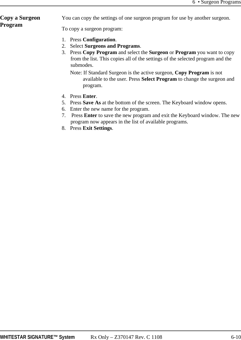 6 &bull; Surgeon ProgramsWHITESTAR SIGNATURE&trade; System Rx Only &ndash; Z370147 Rev. C 1108 6-10Copy a Surgeon Program  You can copy the settings of one surgeon program for use by another surgeon. To copy a surgeon program: 1. Press Configuration. 2. Select Surgeons and Programs. 3. Press Copy Program and select the Surgeon or Program you want to copy from the list. This copies all of the settings of the selected program and the submodes. Note: If Standard Surgeon is the active surgeon, Copy Program is not available to the user. Press Select Program to change the surgeon and program.4. Press Enter.5. Press Save As at the bottom of the screen. The Keyboard window opens. 6. Enter the new name for the program.7.  Press Enter to save the new program and exit the Keyboard window. The new program now appears in the list of available programs. 8. Press Exit Settings.