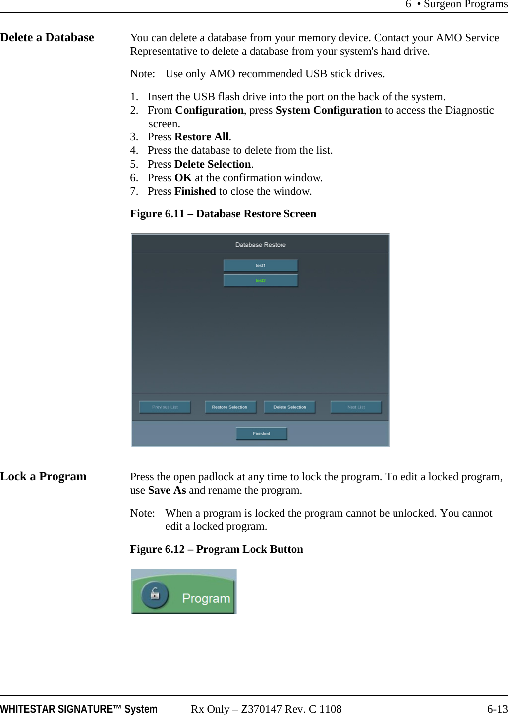 6 &bull; Surgeon ProgramsWHITESTAR SIGNATURE&trade; System Rx Only &ndash; Z370147 Rev. C 1108 6-13Delete a Database You can delete a database from your memory device. Contact your AMO Service Representative to delete a database from your system's hard drive.Note: Use only AMO recommended USB stick drives.1. Insert the USB flash drive into the port on the back of the system.2. From Configuration, press System Configuration to access the Diagnostic screen.3. Press Restore All.4. Press the database to delete from the list.5. Press Delete Selection.6. Press OK at the confirmation window.7. Press Finished to close the window. Figure 6.11 &ndash; Database Restore ScreenLock a Program Press the open padlock at any time to lock the program. To edit a locked program, use Save As and rename the program.Note: When a program is locked the program cannot be unlocked. You cannot edit a locked program.Figure 6.12 &ndash; Program Lock Button