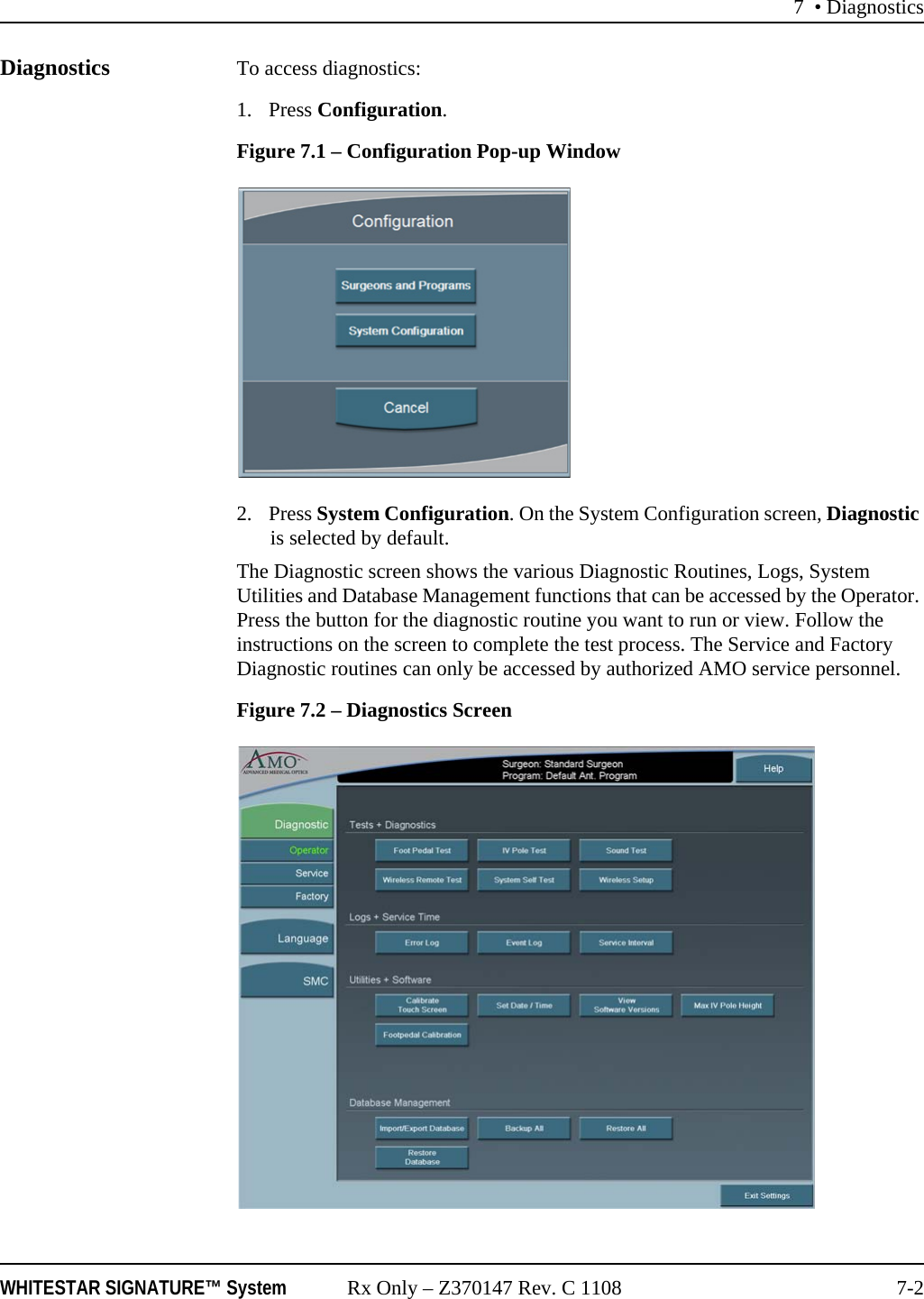 7 &bull; DiagnosticsWHITESTAR SIGNATURE&trade; System Rx Only &ndash; Z370147 Rev. C 1108 7-2Diagnostics To access diagnostics:1. Press Configuration. Figure 7.1 &ndash; Configuration Pop-up Window2. Press System Configuration. On the System Configuration screen, Diagnostic is selected by default.The Diagnostic screen shows the various Diagnostic Routines, Logs, System Utilities and Database Management functions that can be accessed by the Operator. Press the button for the diagnostic routine you want to run or view. Follow the instructions on the screen to complete the test process. The Service and Factory Diagnostic routines can only be accessed by authorized AMO service personnel.Figure 7.2 &ndash; Diagnostics Screen