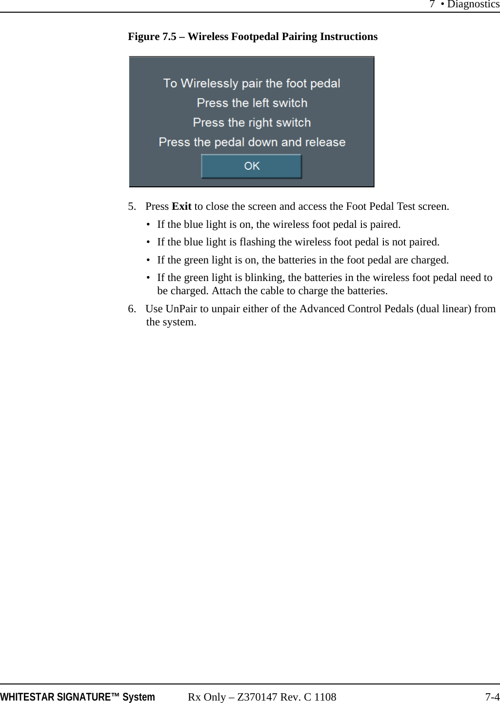 7 &bull; DiagnosticsWHITESTAR SIGNATURE&trade; System Rx Only &ndash; Z370147 Rev. C 1108 7-4Figure 7.5 &ndash; Wireless Footpedal Pairing Instructions 5. Press Exit to close the screen and access the Foot Pedal Test screen. &bull; If the blue light is on, the wireless foot pedal is paired.&bull; If the blue light is flashing the wireless foot pedal is not paired.&bull; If the green light is on, the batteries in the foot pedal are charged.&bull; If the green light is blinking, the batteries in the wireless foot pedal need to be charged. Attach the cable to charge the batteries.6. Use UnPair to unpair either of the Advanced Control Pedals (dual linear) from the system.
