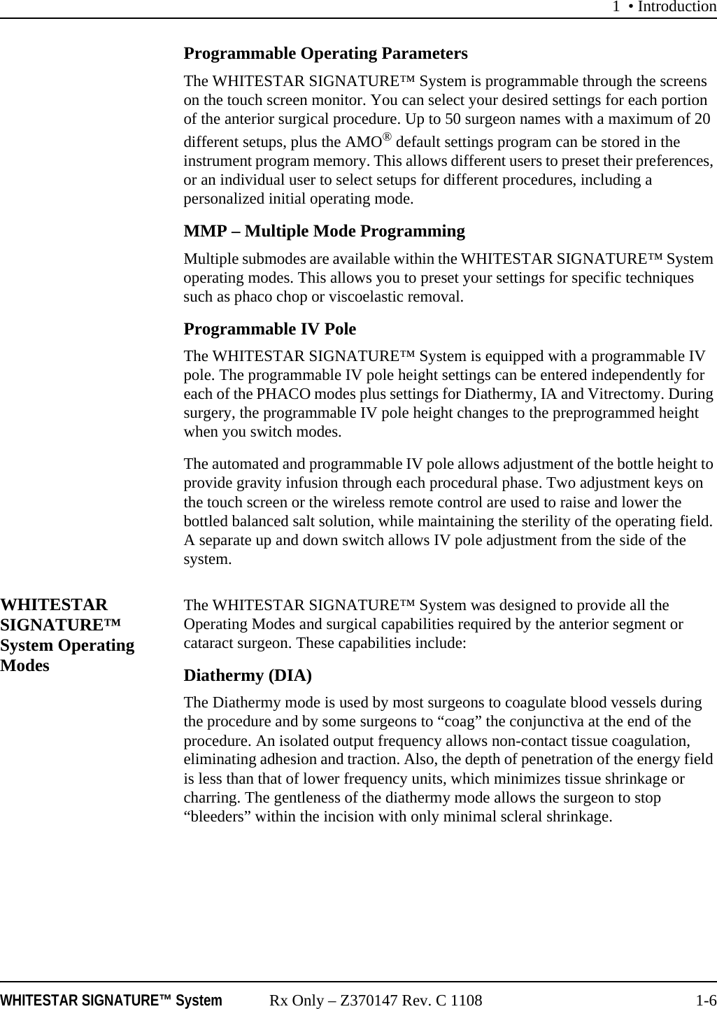1 &bull; IntroductionWHITESTAR SIGNATURE&trade; System Rx Only &ndash; Z370147 Rev. C 1108 1-6Programmable Operating ParametersThe WHITESTAR SIGNATURE&trade; System is programmable through the screens on the touch screen monitor. You can select your desired settings for each portion of the anterior surgical procedure. Up to 50 surgeon names with a maximum of 20 different setups, plus the AMO&reg; default settings program can be stored in the instrument program memory. This allows different users to preset their preferences, or an individual user to select setups for different procedures, including a personalized initial operating mode.MMP &ndash; Multiple Mode ProgrammingMultiple submodes are available within the WHITESTAR SIGNATURE&trade; System operating modes. This allows you to preset your settings for specific techniques such as phaco chop or viscoelastic removal.Programmable IV Pole The WHITESTAR SIGNATURE&trade; System is equipped with a programmable IV pole. The programmable IV pole height settings can be entered independently for each of the PHACO modes plus settings for Diathermy, IA and Vitrectomy. During surgery, the programmable IV pole height changes to the preprogrammed height when you switch modes. The automated and programmable IV pole allows adjustment of the bottle height to provide gravity infusion through each procedural phase. Two adjustment keys on the touch screen or the wireless remote control are used to raise and lower the bottled balanced salt solution, while maintaining the sterility of the operating field. A separate up and down switch allows IV pole adjustment from the side of the system.WHITESTAR SIGNATURE&trade; System Operating ModesThe WHITESTAR SIGNATURE&trade; System was designed to provide all the Operating Modes and surgical capabilities required by the anterior segment or cataract surgeon. These capabilities include:Diathermy (DIA)The Diathermy mode is used by most surgeons to coagulate blood vessels during the procedure and by some surgeons to &ldquo;coag&rdquo; the conjunctiva at the end of the procedure. An isolated output frequency allows non-contact tissue coagulation, eliminating adhesion and traction. Also, the depth of penetration of the energy field is less than that of lower frequency units, which minimizes tissue shrinkage or charring. The gentleness of the diathermy mode allows the surgeon to stop &ldquo;bleeders&rdquo; within the incision with only minimal scleral shrinkage.
