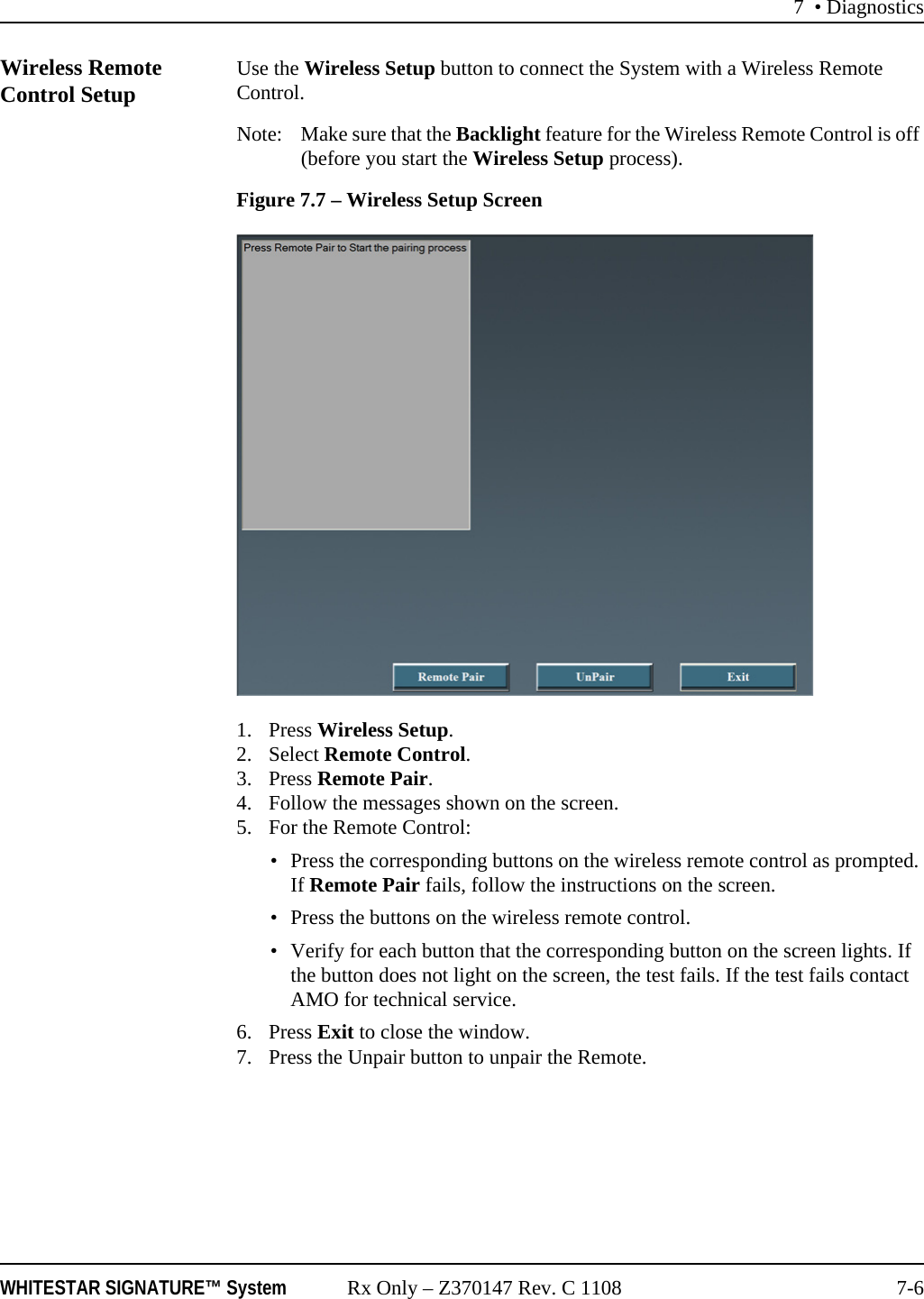 7 &bull; DiagnosticsWHITESTAR SIGNATURE&trade; System Rx Only &ndash; Z370147 Rev. C 1108 7-6Wireless Remote Control Setup Use the Wireless Setup button to connect the System with a Wireless Remote Control.Note: Make sure that the Backlight feature for the Wireless Remote Control is off (before you start the Wireless Setup process). Figure 7.7 &ndash; Wireless Setup Screen1. Press Wireless Setup.2. Select Remote Control.3. Press Remote Pair.4. Follow the messages shown on the screen.5. For the Remote Control:&bull; Press the corresponding buttons on the wireless remote control as prompted. If Remote Pair fails, follow the instructions on the screen.&bull; Press the buttons on the wireless remote control.&bull; Verify for each button that the corresponding button on the screen lights. If the button does not light on the screen, the test fails. If the test fails contact AMO for technical service.6. Press Exit to close the window.7. Press the Unpair button to unpair the Remote.