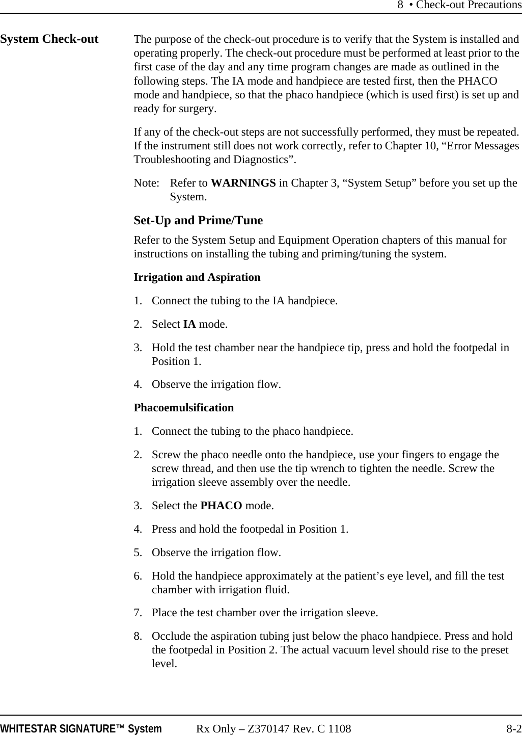 8 &bull; Check-out PrecautionsWHITESTAR SIGNATURE&trade; System Rx Only &ndash; Z370147 Rev. C 1108 8-2System Check-out The purpose of the check-out procedure is to verify that the System is installed and operating properly. The check-out procedure must be performed at least prior to the first case of the day and any time program changes are made as outlined in the following steps. The IA mode and handpiece are tested first, then the PHACO mode and handpiece, so that the phaco handpiece (which is used first) is set up and ready for surgery.If any of the check-out steps are not successfully performed, they must be repeated. If the instrument still does not work correctly, refer to Chapter 10, &ldquo;Error Messages Troubleshooting and Diagnostics&rdquo;.Note: Refer to WARNINGS in Chapter 3, &ldquo;System Setup&rdquo; before you set up the System.Set-Up and Prime/TuneRefer to the System Setup and Equipment Operation chapters of this manual for instructions on installing the tubing and priming/tuning the system.Irrigation and Aspiration1. Connect the tubing to the IA handpiece.2. Select IA mode. 3. Hold the test chamber near the handpiece tip, press and hold the footpedal in Position 1. 4. Observe the irrigation flow.Phacoemulsification1. Connect the tubing to the phaco handpiece.2. Screw the phaco needle onto the handpiece, use your fingers to engage the screw thread, and then use the tip wrench to tighten the needle. Screw the irrigation sleeve assembly over the needle.3. Select the PHACO mode. 4. Press and hold the footpedal in Position 1.5. Observe the irrigation flow.6. Hold the handpiece approximately at the patient&rsquo;s eye level, and fill the test chamber with irrigation fluid.7. Place the test chamber over the irrigation sleeve.8. Occlude the aspiration tubing just below the phaco handpiece. Press and hold the footpedal in Position 2. The actual vacuum level should rise to the preset level.
