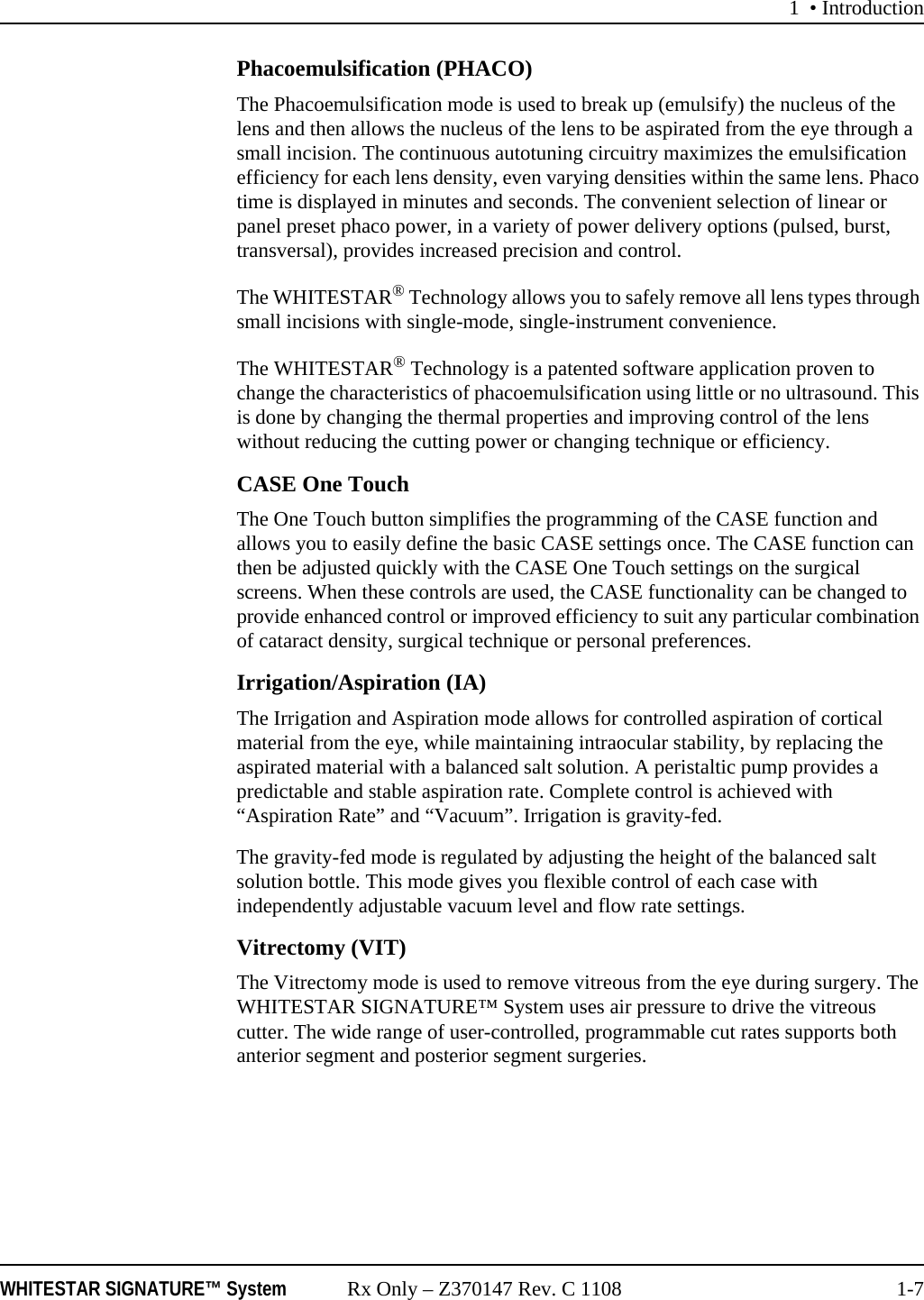 1 &bull; IntroductionWHITESTAR SIGNATURE&trade; System Rx Only &ndash; Z370147 Rev. C 1108 1-7Phacoemulsification (PHACO)The Phacoemulsification mode is used to break up (emulsify) the nucleus of the lens and then allows the nucleus of the lens to be aspirated from the eye through a small incision. The continuous autotuning circuitry maximizes the emulsification efficiency for each lens density, even varying densities within the same lens. Phaco time is displayed in minutes and seconds. The convenient selection of linear or panel preset phaco power, in a variety of power delivery options (pulsed, burst, transversal), provides increased precision and control. The WHITESTAR&reg; Technology allows you to safely remove all lens types through small incisions with single-mode, single-instrument convenience.The WHITESTAR&reg; Technology is a patented software application proven to change the characteristics of phacoemulsification using little or no ultrasound. This is done by changing the thermal properties and improving control of the lens without reducing the cutting power or changing technique or efficiency.CASE One TouchThe One Touch button simplifies the programming of the CASE function and allows you to easily define the basic CASE settings once. The CASE function can then be adjusted quickly with the CASE One Touch settings on the surgical screens. When these controls are used, the CASE functionality can be changed to provide enhanced control or improved efficiency to suit any particular combination of cataract density, surgical technique or personal preferences.Irrigation/Aspiration (IA)The Irrigation and Aspiration mode allows for controlled aspiration of cortical material from the eye, while maintaining intraocular stability, by replacing the aspirated material with a balanced salt solution. A peristaltic pump provides a predictable and stable aspiration rate. Complete control is achieved with &ldquo;Aspiration Rate&rdquo; and &ldquo;Vacuum&rdquo;. Irrigation is gravity-fed. The gravity-fed mode is regulated by adjusting the height of the balanced salt solution bottle. This mode gives you flexible control of each case with independently adjustable vacuum level and flow rate settings. Vitrectomy (VIT)The Vitrectomy mode is used to remove vitreous from the eye during surgery. The WHITESTAR SIGNATURE&trade; System uses air pressure to drive the vitreous cutter. The wide range of user-controlled, programmable cut rates supports both anterior segment and posterior segment surgeries. 