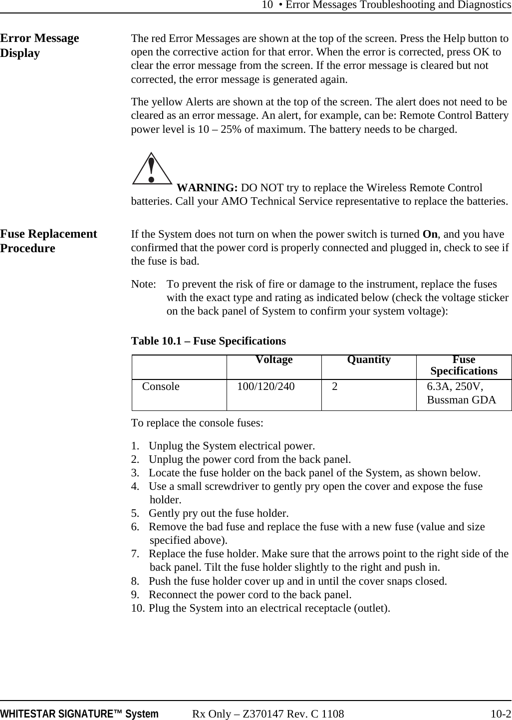 10 &bull; Error Messages Troubleshooting and DiagnosticsWHITESTAR SIGNATURE&trade; System Rx Only &ndash; Z370147 Rev. C 1108 10-2Error Message Display The red Error Messages are shown at the top of the screen. Press the Help button to open the corrective action for that error. When the error is corrected, press OK to clear the error message from the screen. If the error message is cleared but not corrected, the error message is generated again.The yellow Alerts are shown at the top of the screen. The alert does not need to be cleared as an error message. An alert, for example, can be: Remote Control Battery power level is 10 &ndash; 25% of maximum. The battery needs to be charged. WARNING: DO NOT try to replace the Wireless Remote Control batteries. Call your AMO Technical Service representative to replace the batteries.Fuse Replacement Procedure If the System does not turn on when the power switch is turned On, and you have confirmed that the power cord is properly connected and plugged in, check to see if the fuse is bad.Note: To prevent the risk of fire or damage to the instrument, replace the fuses with the exact type and rating as indicated below (check the voltage sticker on the back panel of System to confirm your system voltage):Table 10.1 &ndash; Fuse SpecificationsTo replace the console fuses:1. Unplug the System electrical power.2. Unplug the power cord from the back panel.3. Locate the fuse holder on the back panel of the System, as shown below.4. Use a small screwdriver to gently pry open the cover and expose the fuse holder.5. Gently pry out the fuse holder.6. Remove the bad fuse and replace the fuse with a new fuse (value and size specified above).7. Replace the fuse holder. Make sure that the arrows point to the right side of the back panel. Tilt the fuse holder slightly to the right and push in.8. Push the fuse holder cover up and in until the cover snaps closed.9. Reconnect the power cord to the back panel.10. Plug the System into an electrical receptacle (outlet).!Voltage Quantity Fuse SpecificationsConsole 100/120/240 2 6.3A, 250V, Bussman GDA