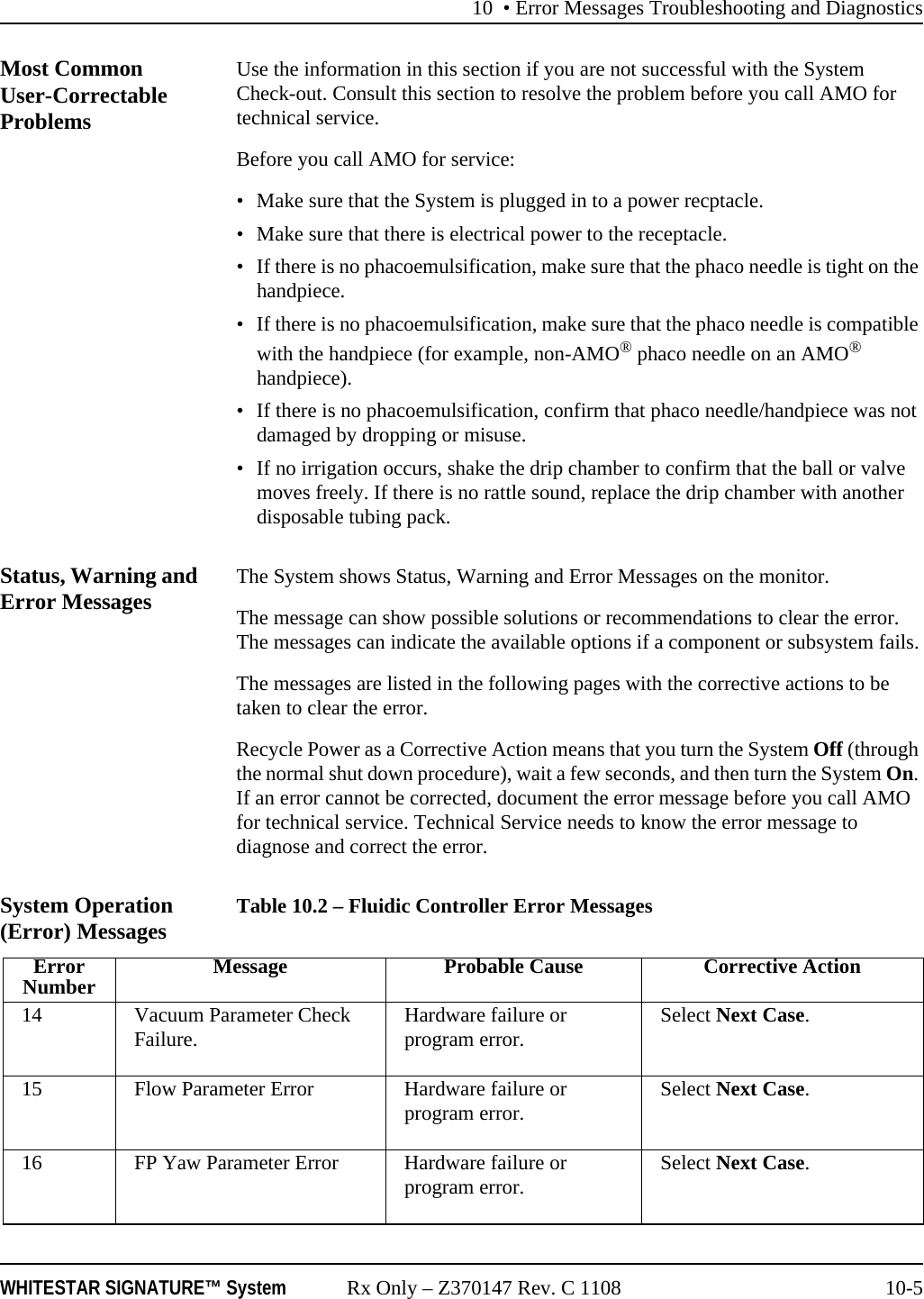10 &bull; Error Messages Troubleshooting and DiagnosticsWHITESTAR SIGNATURE&trade; System Rx Only &ndash; Z370147 Rev. C 1108 10-5Most Common User-Correctable ProblemsUse the information in this section if you are not successful with the System Check-out. Consult this section to resolve the problem before you call AMO for technical service.Before you call AMO for service:&bull; Make sure that the System is plugged in to a power recptacle.&bull; Make sure that there is electrical power to the receptacle.&bull; If there is no phacoemulsification, make sure that the phaco needle is tight on the handpiece.&bull; If there is no phacoemulsification, make sure that the phaco needle is compatible with the handpiece (for example, non-AMO&reg; phaco needle on an AMO&reg; handpiece).&bull; If there is no phacoemulsification, confirm that phaco needle/handpiece was not damaged by dropping or misuse.&bull; If no irrigation occurs, shake the drip chamber to confirm that the ball or valve moves freely. If there is no rattle sound, replace the drip chamber with another disposable tubing pack. Status, Warning and Error Messages The System shows Status, Warning and Error Messages on the monitor.The message can show possible solutions or recommendations to clear the error. The messages can indicate the available options if a component or subsystem fails.The messages are listed in the following pages with the corrective actions to be taken to clear the error.Recycle Power as a Corrective Action means that you turn the System Off (through the normal shut down procedure), wait a few seconds, and then turn the System On. If an error cannot be corrected, document the error message before you call AMO for technical service. Technical Service needs to know the error message to diagnose and correct the error.System Operation (Error) Messages Table 10.2 &ndash; Fluidic Controller Error MessagesErrorNumber Message Probable Cause Corrective Action14 Vacuum Parameter Check Failure. Hardware failure or program error. Select Next Case.15 Flow Parameter Error Hardware failure or program error. Select Next Case.16 FP Yaw Parameter Error Hardware failure or program error. Select Next Case.