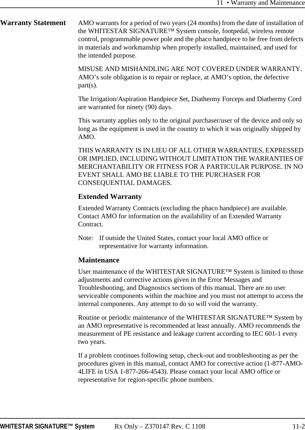 11 &bull; Warranty and MaintenanceWHITESTAR SIGNATURE&trade; System Rx Only &ndash; Z370147 Rev. C 1108 11-2Warranty Statement AMO warrants for a period of two years (24 months) from the date of installation of the WHITESTAR SIGNATURE&trade; System console, footpedal, wireless remote control, programmable power pole and the phaco handpiece to be free from defects in materials and workmanship when properly installed, maintained, and used for the intended purpose.MISUSE AND MISHANDLING ARE NOT COVERED UNDER WARRANTY. AMO&rsquo;s sole obligation is to repair or replace, at AMO&rsquo;s option, the defective part(s).The Irrigation/Aspiration Handpiece Set, Diathermy Forceps and Diathermy Cord are warranted for ninety (90) days.This warranty applies only to the original purchaser/user of the device and only so long as the equipment is used in the country to which it was originally shipped by AMO.THIS WARRANTY IS IN LIEU OF ALL OTHER WARRANTIES, EXPRESSED OR IMPLIED, INCLUDING WITHOUT LIMITATION THE WARRANTIES OF MERCHANTABILITY OR FITNESS FOR A PARTICULAR PURPOSE. IN NO EVENT SHALL AMO BE LIABLE TO THE PURCHASER FOR CONSEQUENTIAL DAMAGES.Extended WarrantyExtended Warranty Contracts (excluding the phaco handpiece) are available. Contact AMO for information on the availability of an Extended Warranty Contract.Note: If outside the United States, contact your local AMO office or representative for warranty information.MaintenanceUser maintenance of the WHITESTAR SIGNATURE&trade; System is limited to those adjustments and corrective actions given in the Error Messages and Troubleshooting, and Diagnostics sections of this manual. There are no user serviceable components within the machine and you must not attempt to access the internal components. Any attempt to do so will void the warranty.Routine or periodic maintenance of the WHITESTAR SIGNATURE&trade; System by an AMO representative is recommended at least annually. AMO recommends the measurement of PE resistance and leakage current according to IEC 601-1 every two years.If a problem continues following setup, check-out and troubleshooting as per the procedures given in this manual, contact AMO for corrective action (1-877-AMO-4LIFE in USA 1-877-266-4543). Please contact your local AMO office or representative for region-specific phone numbers.