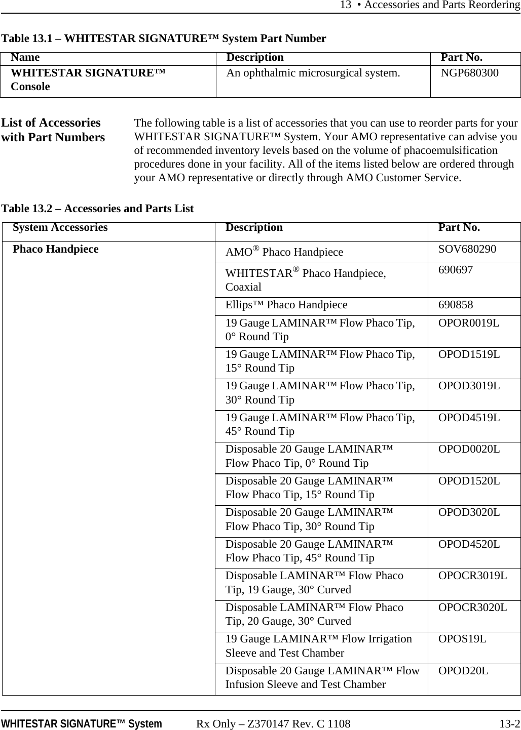 13 &bull; Accessories and Parts ReorderingWHITESTAR SIGNATURE&trade; System Rx Only &ndash; Z370147 Rev. C 1108 13-2Table 13.1 &ndash; WHITESTAR SIGNATURE&trade; System Part NumberList of Accessories with Part Numbers The following table is a list of accessories that you can use to reorder parts for your WHITESTAR SIGNATURE&trade; System. Your AMO representative can advise you of recommended inventory levels based on the volume of phacoemulsification procedures done in your facility. All of the items listed below are ordered through your AMO representative or directly through AMO Customer Service.Table 13.2 &ndash; Accessories and Parts ListName Description Part No.WHITESTAR SIGNATURE&trade; Console An ophthalmic microsurgical system. NGP680300System Accessories Description Part No.Phaco Handpiece AMO&reg; Phaco Handpiece SOV680290WHITESTAR&reg; Phaco Handpiece, Coaxial690697Ellips&trade; Phaco Handpiece 69085819 Gauge LAMINAR&trade; Flow Phaco Tip, 0&deg; Round Tip OPOR0019L19 Gauge LAMINAR&trade; Flow Phaco Tip, 15&deg; Round Tip OPOD1519L19 Gauge LAMINAR&trade; Flow Phaco Tip, 30&deg; Round Tip OPOD3019L19 Gauge LAMINAR&trade; Flow Phaco Tip, 45&deg; Round Tip OPOD4519LDisposable 20 Gauge LAMINAR&trade; Flow Phaco Tip, 0&deg; Round Tip OPOD0020LDisposable 20 Gauge LAMINAR&trade; Flow Phaco Tip, 15&deg; Round Tip OPOD1520LDisposable 20 Gauge LAMINAR&trade; Flow Phaco Tip, 30&deg; Round Tip OPOD3020LDisposable 20 Gauge LAMINAR&trade; Flow Phaco Tip, 45&deg; Round Tip OPOD4520LDisposable LAMINAR&trade; Flow Phaco Tip, 19 Gauge, 30&deg; Curved OPOCR3019LDisposable LAMINAR&trade; Flow Phaco Tip, 20 Gauge, 30&deg; Curved OPOCR3020L19 Gauge LAMINAR&trade; Flow Irrigation Sleeve and Test Chamber OPOS19LDisposable 20 Gauge LAMINAR&trade; FlowInfusion Sleeve and Test Chamber OPOD20L