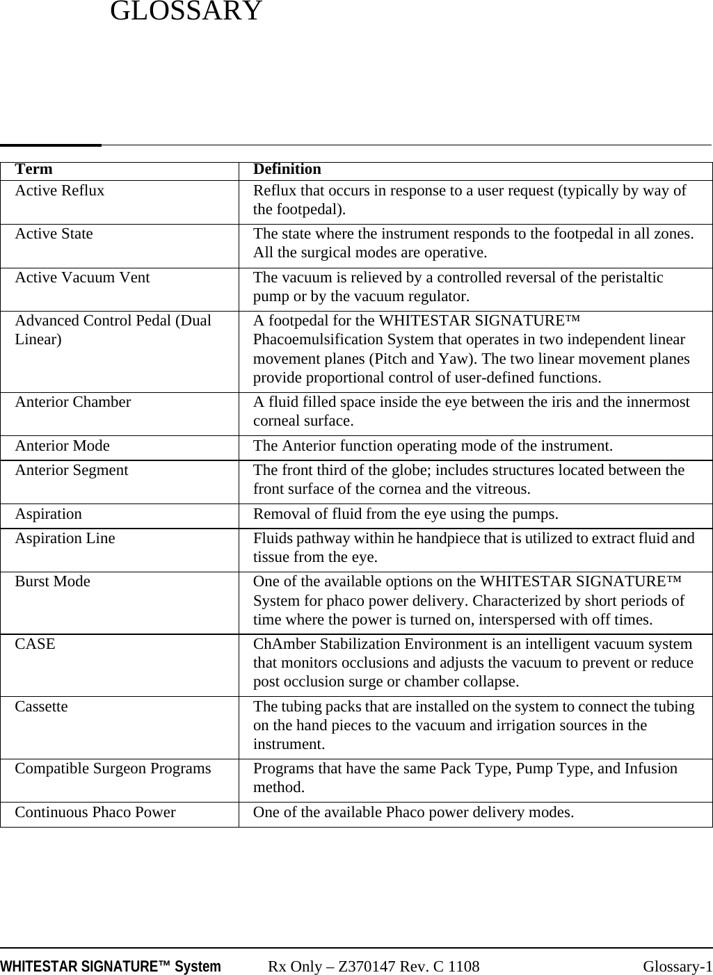 WHITESTAR SIGNATURE&trade; System Rx Only &ndash; Z370147 Rev. C 1108 Glossary-1GLOSSARYTerm DefinitionActive Reflux Reflux that occurs in response to a user request (typically by way of the footpedal).Active State The state where the instrument responds to the footpedal in all zones. All the surgical modes are operative.Active Vacuum Vent The vacuum is relieved by a controlled reversal of the peristaltic pump or by the vacuum regulator.Advanced Control Pedal (Dual Linear) A footpedal for the WHITESTAR SIGNATURE&trade; Phacoemulsification System that operates in two independent linear movement planes (Pitch and Yaw). The two linear movement planes provide proportional control of user-defined functions.Anterior Chamber A fluid filled space inside the eye between the iris and the innermost corneal surface.Anterior Mode The Anterior function operating mode of the instrument.Anterior Segment  The front third of the globe; includes structures located between the front surface of the cornea and the vitreous.Aspiration Removal of fluid from the eye using the pumps.Aspiration Line Fluids pathway within he handpiece that is utilized to extract fluid and tissue from the eye.Burst Mode One of the available options on the WHITESTAR SIGNATURE&trade; System for phaco power delivery. Characterized by short periods of time where the power is turned on, interspersed with off times.CASE ChAmber Stabilization Environment is an intelligent vacuum system that monitors occlusions and adjusts the vacuum to prevent or reduce post occlusion surge or chamber collapse.Cassette The tubing packs that are installed on the system to connect the tubing on the hand pieces to the vacuum and irrigation sources in the instrument.Compatible Surgeon Programs Programs that have the same Pack Type, Pump Type, and Infusion method.Continuous Phaco Power One of the available Phaco power delivery modes.