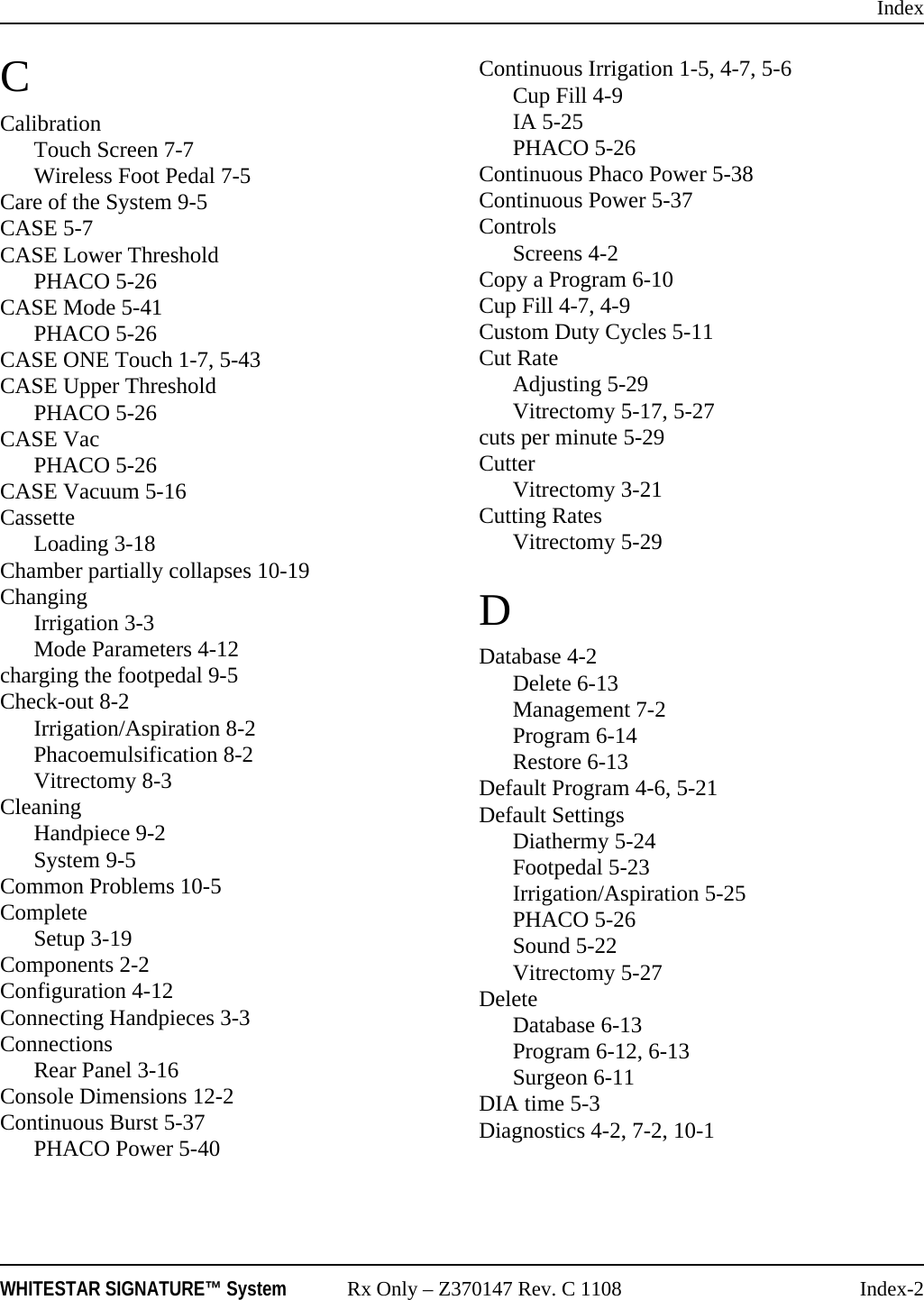 IndexWHITESTAR SIGNATURE&trade; System Rx Only &ndash; Z370147 Rev. C 1108 Index-2CCalibrationTouch Screen 7-7Wireless Foot Pedal 7-5Care of the System 9-5CASE 5-7CASE Lower ThresholdPHACO 5-26CASE Mode 5-41PHACO 5-26CASE ONE Touch 1-7, 5-43CASE Upper ThresholdPHACO 5-26CASE VacPHACO 5-26CASE Vacuum 5-16CassetteLoading 3-18Chamber partially collapses 10-19ChangingIrrigation 3-3Mode Parameters 4-12charging the footpedal 9-5Check-out 8-2Irrigation/Aspiration 8-2Phacoemulsification 8-2Vitrectomy 8-3CleaningHandpiece 9-2System 9-5Common Problems 10-5CompleteSetup 3-19Components 2-2Configuration 4-12Connecting Handpieces 3-3ConnectionsRear Panel 3-16Console Dimensions 12-2Continuous Burst 5-37PHACO Power 5-40Continuous Irrigation 1-5, 4-7, 5-6Cup Fill 4-9IA 5-25PHACO 5-26Continuous Phaco Power 5-38Continuous Power 5-37ControlsScreens 4-2Copy a Program 6-10Cup Fill 4-7, 4-9Custom Duty Cycles 5-11Cut RateAdjusting 5-29Vitrectomy 5-17, 5-27cuts per minute 5-29CutterVitrectomy 3-21Cutting RatesVitrectomy 5-29DDatabase 4-2Delete 6-13Management 7-2Program 6-14Restore 6-13Default Program 4-6, 5-21Default SettingsDiathermy 5-24Footpedal 5-23Irrigation/Aspiration 5-25PHACO 5-26Sound 5-22Vitrectomy 5-27DeleteDatabase 6-13Program 6-12, 6-13Surgeon 6-11DIA time 5-3Diagnostics 4-2, 7-2, 10-1