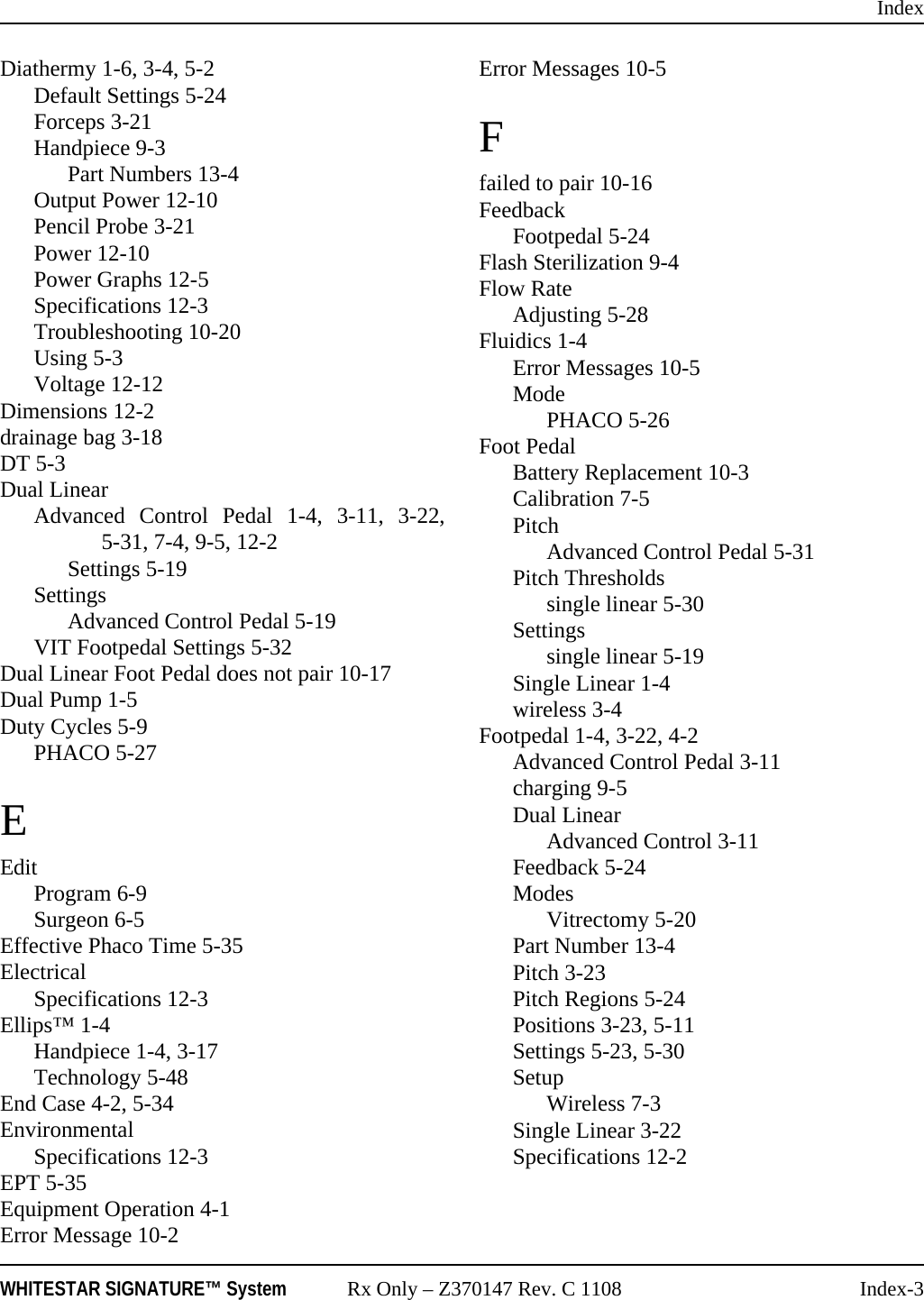 IndexWHITESTAR SIGNATURE&trade; System Rx Only &ndash; Z370147 Rev. C 1108 Index-3Diathermy 1-6, 3-4, 5-2Default Settings 5-24Forceps 3-21Handpiece 9-3Part Numbers 13-4Output Power 12-10Pencil Probe 3-21Power 12-10Power Graphs 12-5Specifications 12-3Troubleshooting 10-20Using 5-3Voltage 12-12Dimensions 12-2drainage bag 3-18DT 5-3Dual LinearAdvanced Control Pedal 1-4, 3-11, 3-22,5-31, 7-4, 9-5, 12-2Settings 5-19SettingsAdvanced Control Pedal 5-19VIT Footpedal Settings 5-32Dual Linear Foot Pedal does not pair 10-17Dual Pump 1-5Duty Cycles 5-9PHACO 5-27EEditProgram 6-9Surgeon 6-5Effective Phaco Time 5-35ElectricalSpecifications 12-3Ellips&trade; 1-4Handpiece 1-4, 3-17Technology 5-48End Case 4-2, 5-34EnvironmentalSpecifications 12-3EPT 5-35Equipment Operation 4-1Error Message 10-2Error Messages 10-5Ffailed to pair 10-16FeedbackFootpedal 5-24Flash Sterilization 9-4Flow RateAdjusting 5-28Fluidics 1-4Error Messages 10-5ModePHACO 5-26Foot PedalBattery Replacement 10-3Calibration 7-5PitchAdvanced Control Pedal 5-31Pitch Thresholdssingle linear 5-30Settingssingle linear 5-19Single Linear 1-4wireless 3-4Footpedal 1-4, 3-22, 4-2Advanced Control Pedal 3-11charging 9-5Dual LinearAdvanced Control 3-11Feedback 5-24ModesVitrectomy 5-20Part Number 13-4Pitch 3-23Pitch Regions 5-24Positions 3-23, 5-11Settings 5-23, 5-30SetupWireless 7-3Single Linear 3-22Specifications 12-2