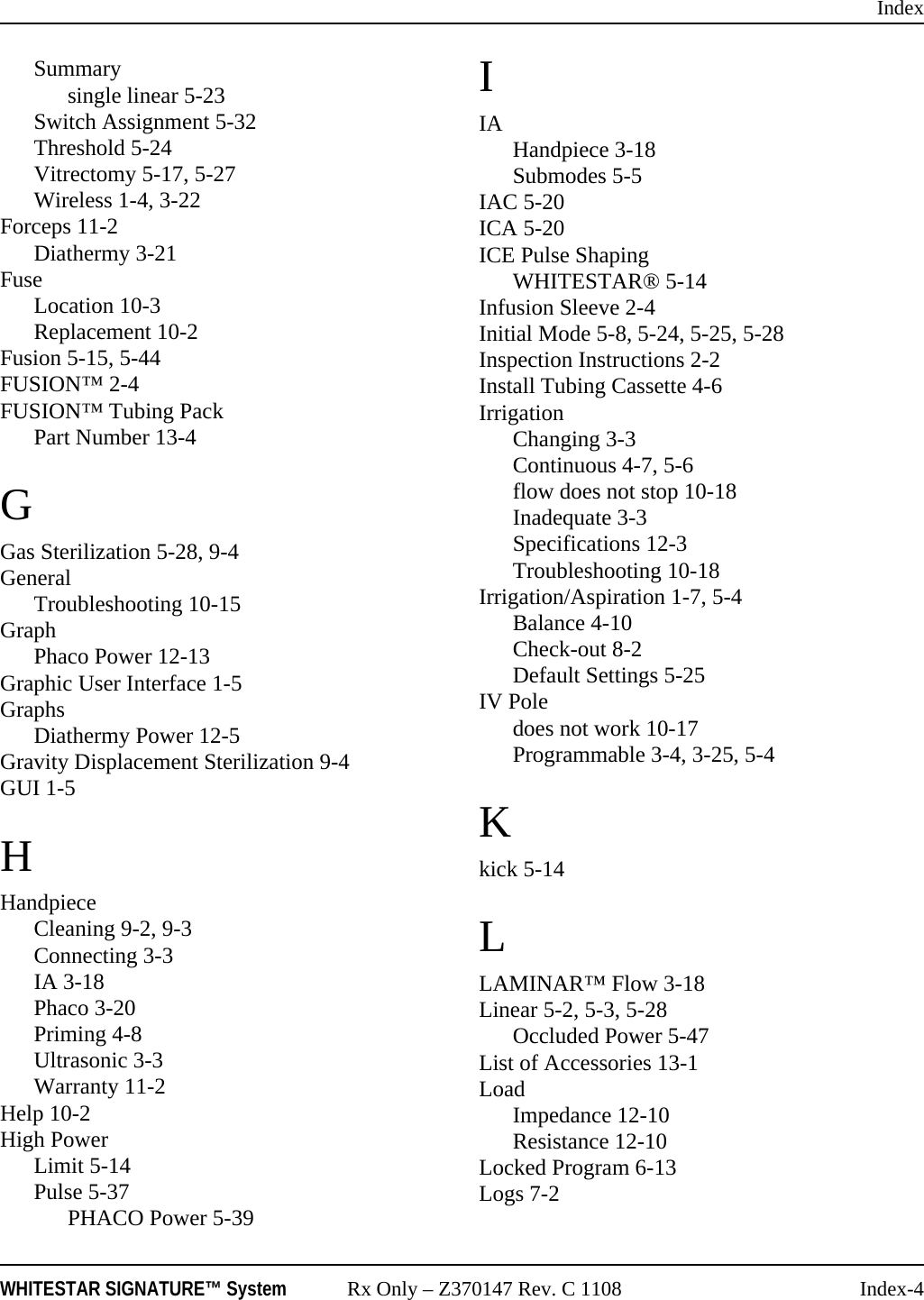 IndexWHITESTAR SIGNATURE&trade; System Rx Only &ndash; Z370147 Rev. C 1108 Index-4Summarysingle linear 5-23Switch Assignment 5-32Threshold 5-24Vitrectomy 5-17, 5-27Wireless 1-4, 3-22Forceps 11-2Diathermy 3-21FuseLocation 10-3Replacement 10-2Fusion 5-15, 5-44FUSION&trade; 2-4FUSION&trade; Tubing PackPart Number 13-4GGas Sterilization 5-28, 9-4GeneralTroubleshooting 10-15GraphPhaco Power 12-13Graphic User Interface 1-5GraphsDiathermy Power 12-5Gravity Displacement Sterilization 9-4GUI 1-5HHandpieceCleaning 9-2, 9-3Connecting 3-3IA 3-18Phaco 3-20Priming 4-8Ultrasonic 3-3Warranty 11-2Help 10-2High PowerLimit 5-14Pulse 5-37PHACO Power 5-39IIA Handpiece 3-18Submodes 5-5IAC 5-20ICA 5-20ICE Pulse ShapingWHITESTAR&reg; 5-14Infusion Sleeve 2-4Initial Mode 5-8, 5-24, 5-25, 5-28Inspection Instructions 2-2Install Tubing Cassette 4-6IrrigationChanging 3-3Continuous 4-7, 5-6flow does not stop 10-18Inadequate 3-3Specifications 12-3Troubleshooting 10-18Irrigation/Aspiration 1-7, 5-4Balance 4-10Check-out 8-2Default Settings 5-25IV Poledoes not work 10-17Programmable 3-4, 3-25, 5-4Kkick 5-14LLAMINAR&trade; Flow 3-18Linear 5-2, 5-3, 5-28Occluded Power 5-47List of Accessories 13-1LoadImpedance 12-10Resistance 12-10Locked Program 6-13Logs 7-2