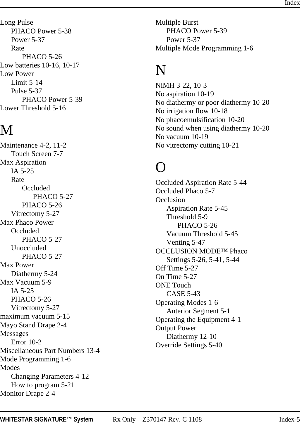 IndexWHITESTAR SIGNATURE&trade; System Rx Only &ndash; Z370147 Rev. C 1108 Index-5Long PulsePHACO Power 5-38Power 5-37RatePHACO 5-26Low batteries 10-16, 10-17Low PowerLimit 5-14Pulse 5-37PHACO Power 5-39Lower Threshold 5-16MMaintenance 4-2, 11-2Touch Screen 7-7Max AspirationIA 5-25RateOccludedPHACO 5-27PHACO 5-26Vitrectomy 5-27Max Phaco PowerOccludedPHACO 5-27UnoccludedPHACO 5-27Max PowerDiathermy 5-24Max Vacuum 5-9IA 5-25PHACO 5-26Vitrectomy 5-27maximum vacuum 5-15Mayo Stand Drape 2-4MessagesError 10-2Miscellaneous Part Numbers 13-4Mode Programming 1-6ModesChanging Parameters 4-12How to program 5-21Monitor Drape 2-4Multiple BurstPHACO Power 5-39Power 5-37Multiple Mode Programming 1-6NNiMH 3-22, 10-3No aspiration 10-19No diathermy or poor diathermy 10-20No irrigation flow 10-18No phacoemulsification 10-20No sound when using diathermy 10-20No vacuum 10-19No vitrectomy cutting 10-21OOccluded Aspiration Rate 5-44Occluded Phaco 5-7OcclusionAspiration Rate 5-45Threshold 5-9PHACO 5-26Vacuum Threshold 5-45Venting 5-47OCCLUSION MODE&trade; PhacoSettings 5-26, 5-41, 5-44Off Time 5-27On Time 5-27ONE TouchCASE 5-43Operating Modes 1-6Anterior Segment 5-1Operating the Equipment 4-1Output PowerDiathermy 12-10Override Settings 5-40