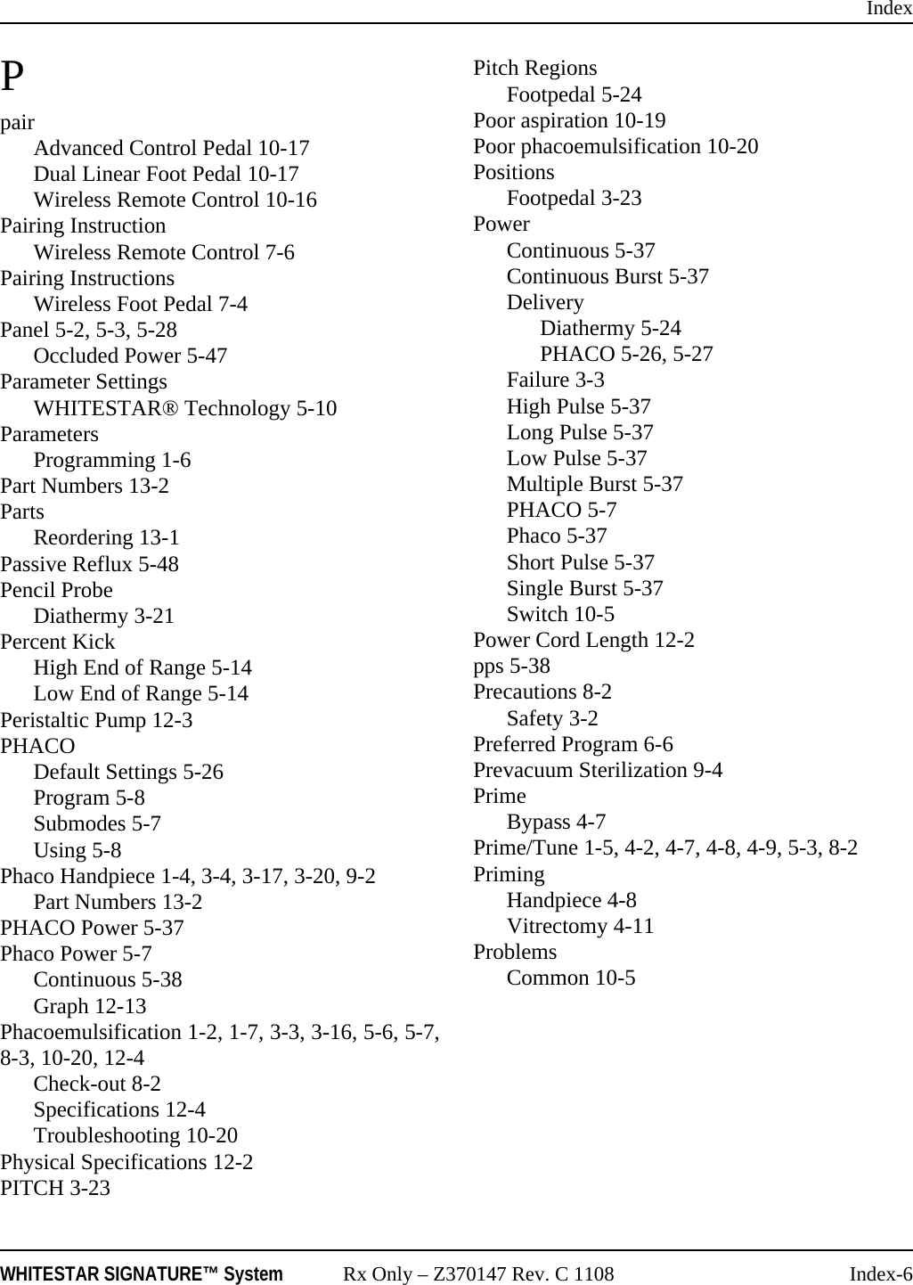 IndexWHITESTAR SIGNATURE&trade; System Rx Only &ndash; Z370147 Rev. C 1108 Index-6PpairAdvanced Control Pedal 10-17Dual Linear Foot Pedal 10-17Wireless Remote Control 10-16Pairing InstructionWireless Remote Control 7-6Pairing InstructionsWireless Foot Pedal 7-4Panel 5-2, 5-3, 5-28Occluded Power 5-47Parameter SettingsWHITESTAR&reg; Technology 5-10ParametersProgramming 1-6Part Numbers 13-2PartsReordering 13-1Passive Reflux 5-48Pencil ProbeDiathermy 3-21Percent KickHigh End of Range 5-14Low End of Range 5-14Peristaltic Pump 12-3PHACODefault Settings 5-26Program 5-8Submodes 5-7Using 5-8Phaco Handpiece 1-4, 3-4, 3-17, 3-20, 9-2Part Numbers 13-2PHACO Power 5-37Phaco Power 5-7Continuous 5-38Graph 12-13Phacoemulsification 1-2, 1-7, 3-3, 3-16, 5-6, 5-7,8-3, 10-20, 12-4Check-out 8-2Specifications 12-4Troubleshooting 10-20Physical Specifications 12-2PITCH 3-23Pitch RegionsFootpedal 5-24Poor aspiration 10-19Poor phacoemulsification 10-20PositionsFootpedal 3-23PowerContinuous 5-37Continuous Burst 5-37DeliveryDiathermy 5-24PHACO 5-26, 5-27Failure 3-3High Pulse 5-37Long Pulse 5-37Low Pulse 5-37Multiple Burst 5-37PHACO 5-7Phaco 5-37Short Pulse 5-37Single Burst 5-37Switch 10-5Power Cord Length 12-2pps 5-38Precautions 8-2Safety 3-2Preferred Program 6-6Prevacuum Sterilization 9-4PrimeBypass 4-7Prime/Tune 1-5, 4-2, 4-7, 4-8, 4-9, 5-3, 8-2PrimingHandpiece 4-8Vitrectomy 4-11ProblemsCommon 10-5