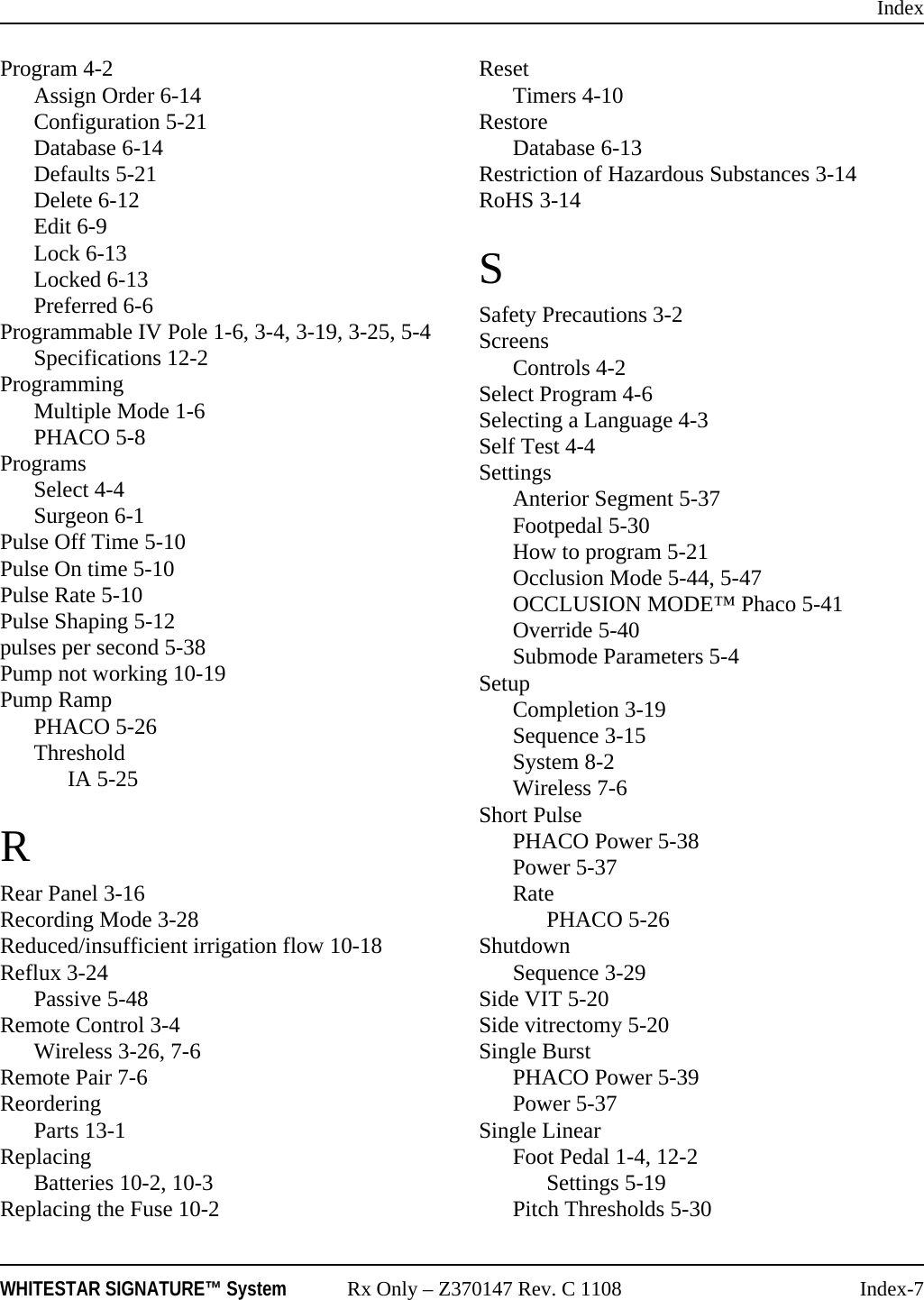 IndexWHITESTAR SIGNATURE&trade; System Rx Only &ndash; Z370147 Rev. C 1108 Index-7Program 4-2Assign Order 6-14Configuration 5-21Database 6-14Defaults 5-21Delete 6-12Edit 6-9Lock 6-13Locked 6-13Preferred 6-6Programmable IV Pole 1-6, 3-4, 3-19, 3-25, 5-4Specifications 12-2ProgrammingMultiple Mode 1-6PHACO 5-8ProgramsSelect 4-4Surgeon 6-1Pulse Off Time 5-10Pulse On time 5-10Pulse Rate 5-10Pulse Shaping 5-12pulses per second 5-38Pump not working 10-19Pump RampPHACO 5-26ThresholdIA 5-25RRear Panel 3-16Recording Mode 3-28Reduced/insufficient irrigation flow 10-18Reflux 3-24Passive 5-48Remote Control 3-4Wireless 3-26, 7-6Remote Pair 7-6ReorderingParts 13-1ReplacingBatteries 10-2, 10-3Replacing the Fuse 10-2ResetTimers 4-10RestoreDatabase 6-13Restriction of Hazardous Substances 3-14RoHS 3-14SSafety Precautions 3-2ScreensControls 4-2Select Program 4-6Selecting a Language 4-3Self Test 4-4SettingsAnterior Segment 5-37Footpedal 5-30How to program 5-21Occlusion Mode 5-44, 5-47OCCLUSION MODE&trade; Phaco 5-41Override 5-40Submode Parameters 5-4SetupCompletion 3-19Sequence 3-15System 8-2Wireless 7-6Short PulsePHACO Power 5-38Power 5-37RatePHACO 5-26ShutdownSequence 3-29Side VIT 5-20Side vitrectomy 5-20Single BurstPHACO Power 5-39Power 5-37Single LinearFoot Pedal 1-4, 12-2Settings 5-19Pitch Thresholds 5-30