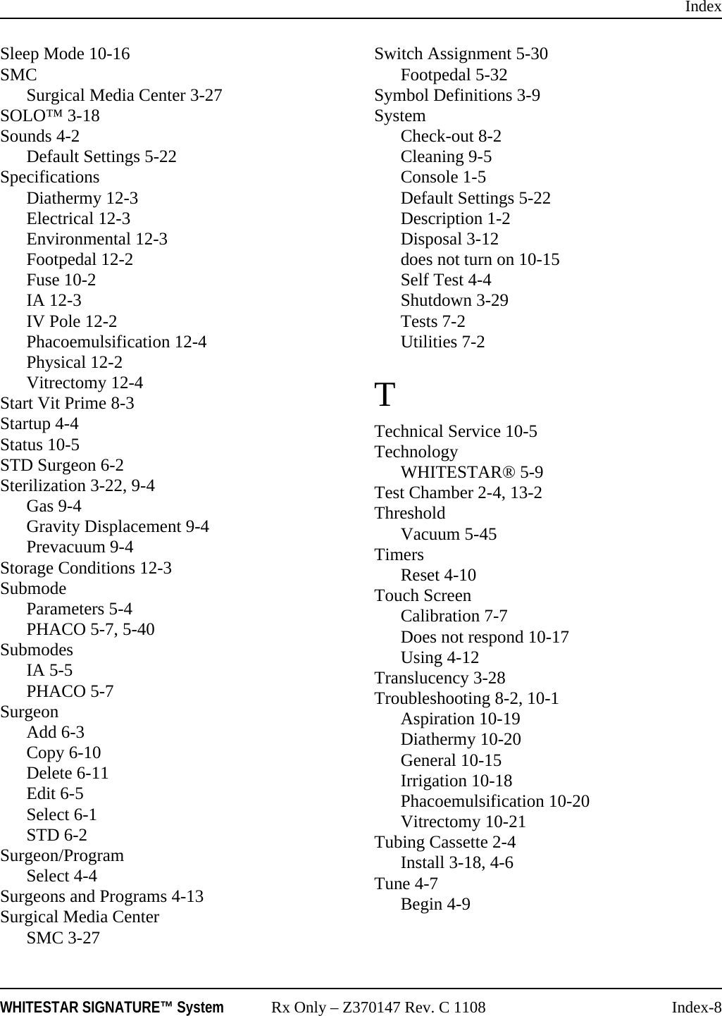 IndexWHITESTAR SIGNATURE&trade; System Rx Only &ndash; Z370147 Rev. C 1108 Index-8Sleep Mode 10-16SMCSurgical Media Center 3-27SOLO&trade; 3-18Sounds 4-2Default Settings 5-22SpecificationsDiathermy 12-3Electrical 12-3Environmental 12-3Footpedal 12-2Fuse 10-2IA 12-3IV Pole 12-2Phacoemulsification 12-4Physical 12-2Vitrectomy 12-4Start Vit Prime 8-3Startup 4-4Status 10-5STD Surgeon 6-2Sterilization 3-22, 9-4Gas 9-4Gravity Displacement 9-4Prevacuum 9-4Storage Conditions 12-3SubmodeParameters 5-4PHACO 5-7, 5-40SubmodesIA 5-5PHACO 5-7SurgeonAdd 6-3Copy 6-10Delete 6-11Edit 6-5Select 6-1STD 6-2Surgeon/ProgramSelect 4-4Surgeons and Programs 4-13Surgical Media CenterSMC 3-27Switch Assignment 5-30Footpedal 5-32Symbol Definitions 3-9SystemCheck-out 8-2Cleaning 9-5Console 1-5Default Settings 5-22Description 1-2Disposal 3-12does not turn on 10-15Self Test 4-4Shutdown 3-29Tests 7-2Utilities 7-2TTechnical Service 10-5TechnologyWHITESTAR&reg; 5-9Test Chamber 2-4, 13-2ThresholdVacuum 5-45TimersReset 4-10Touch ScreenCalibration 7-7Does not respond 10-17Using 4-12Translucency 3-28Troubleshooting 8-2, 10-1Aspiration 10-19Diathermy 10-20General 10-15Irrigation 10-18Phacoemulsification 10-20Vitrectomy 10-21Tubing Cassette 2-4Install 3-18, 4-6Tune 4-7Begin 4-9