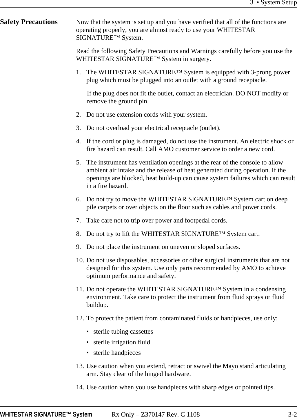 3 &bull; System SetupWHITESTAR SIGNATURE&trade; System Rx Only &ndash; Z370147 Rev. C 1108 3-2Safety Precautions Now that the system is set up and you have verified that all of the functions are operating properly, you are almost ready to use your WHITESTAR SIGNATURE&trade; System.Read the following Safety Precautions and Warnings carefully before you use the WHITESTAR SIGNATURE&trade; System in surgery.1. The WHITESTAR SIGNATURE&trade; System is equipped with 3-prong power plug which must be plugged into an outlet with a ground receptacle.If the plug does not fit the outlet, contact an electrician. DO NOT modify or remove the ground pin.2. Do not use extension cords with your system.3. Do not overload your electrical receptacle (outlet).4. If the cord or plug is damaged, do not use the instrument. An electric shock or fire hazard can result. Call AMO customer service to order a new cord.5. The instrument has ventilation openings at the rear of the console to allow ambient air intake and the release of heat generated during operation. If the openings are blocked, heat build-up can cause system failures which can result in a fire hazard.6. Do not try to move the WHITESTAR SIGNATURE&trade; System cart on deep pile carpets or over objects on the floor such as cables and power cords.7. Take care not to trip over power and footpedal cords.8. Do not try to lift the WHITESTAR SIGNATURE&trade; System cart.9. Do not place the instrument on uneven or sloped surfaces.10. Do not use disposables, accessories or other surgical instruments that are not designed for this system. Use only parts recommended by AMO to achieve optimum performance and safety.11. Do not operate the WHITESTAR SIGNATURE&trade; System in a condensing environment. Take care to protect the instrument from fluid sprays or fluid buildup.12. To protect the patient from contaminated fluids or handpieces, use only: &bull; sterile tubing cassettes&bull; sterile irrigation fluid&bull; sterile handpieces13. Use caution when you extend, retract or swivel the Mayo stand articulating arm. Stay clear of the hinged hardware.14. Use caution when you use handpieces with sharp edges or pointed tips.