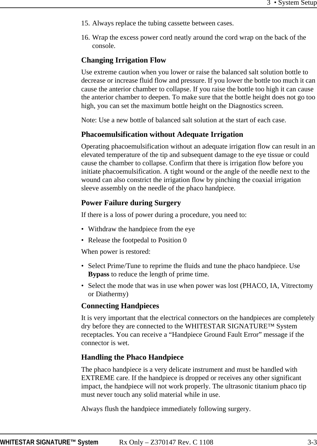 3 &bull; System SetupWHITESTAR SIGNATURE&trade; System Rx Only &ndash; Z370147 Rev. C 1108 3-315. Always replace the tubing cassette between cases.16. Wrap the excess power cord neatly around the cord wrap on the back of the console.Changing Irrigation FlowUse extreme caution when you lower or raise the balanced salt solution bottle to decrease or increase fluid flow and pressure. If you lower the bottle too much it can cause the anterior chamber to collapse. If you raise the bottle too high it can cause the anterior chamber to deepen. To make sure that the bottle height does not go too high, you can set the maximum bottle height on the Diagnostics screen.Note: Use a new bottle of balanced salt solution at the start of each case.Phacoemulsification without Adequate IrrigationOperating phacoemulsification without an adequate irrigation flow can result in an elevated temperature of the tip and subsequent damage to the eye tissue or could cause the chamber to collapse. Confirm that there is irrigation flow before you initiate phacoemulsification. A tight wound or the angle of the needle next to the wound can also constrict the irrigation flow by pinching the coaxial irrigation sleeve assembly on the needle of the phaco handpiece.Power Failure during SurgeryIf there is a loss of power during a procedure, you need to:&bull; Withdraw the handpiece from the eye&bull; Release the footpedal to Position 0When power is restored: &bull; Select Prime/Tune to reprime the fluids and tune the phaco handpiece. Use Bypass to reduce the length of prime time.&bull; Select the mode that was in use when power was lost (PHACO, IA, Vitrectomy or Diathermy)Connecting HandpiecesIt is very important that the electrical connectors on the handpieces are completely dry before they are connected to the WHITESTAR SIGNATURE&trade; System receptacles. You can receive a &ldquo;Handpiece Ground Fault Error&rdquo; message if the connector is wet.Handling the Phaco HandpieceThe phaco handpiece is a very delicate instrument and must be handled with EXTREME care. If the handpiece is dropped or receives any other significant impact, the handpiece will not work properly. The ultrasonic titanium phaco tip must never touch any solid material while in use.Always flush the handpiece immediately following surgery.