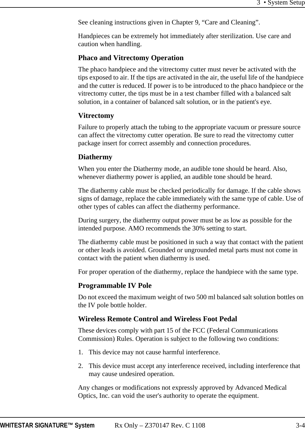 3 &bull; System SetupWHITESTAR SIGNATURE&trade; System Rx Only &ndash; Z370147 Rev. C 1108 3-4See cleaning instructions given in Chapter 9, &ldquo;Care and Cleaning&rdquo;.Handpieces can be extremely hot immediately after sterilization. Use care and caution when handling.Phaco and Vitrectomy OperationThe phaco handpiece and the vitrectomy cutter must never be activated with the tips exposed to air. If the tips are activated in the air, the useful life of the handpiece and the cutter is reduced. If power is to be introduced to the phaco handpiece or the vitrectomy cutter, the tips must be in a test chamber filled with a balanced salt solution, in a container of balanced salt solution, or in the patient's eye.VitrectomyFailure to properly attach the tubing to the appropriate vacuum or pressure source can affect the vitrectomy cutter operation. Be sure to read the vitrectomy cutter package insert for correct assembly and connection procedures.DiathermyWhen you enter the Diathermy mode, an audible tone should be heard. Also, whenever diathermy power is applied, an audible tone should be heard.The diathermy cable must be checked periodically for damage. If the cable shows signs of damage, replace the cable immediately with the same type of cable. Use of other types of cables can affect the diathermy performance.During surgery, the diathermy output power must be as low as possible for the intended purpose. AMO recommends the 30% setting to start.The diathermy cable must be positioned in such a way that contact with the patient or other leads is avoided. Grounded or ungrounded metal parts must not come in contact with the patient when diathermy is used.For proper operation of the diathermy, replace the handpiece with the same type.Programmable IV PoleDo not exceed the maximum weight of two 500 ml balanced salt solution bottles on the IV pole bottle holder. Wireless Remote Control and Wireless Foot PedalThese devices comply with part 15 of the FCC (Federal Communications Commission) Rules. Operation is subject to the following two conditions:1. This device may not cause harmful interference.2. This device must accept any interference received, including interference that may cause undesired operation.Any changes or modifications not expressly approved by Advanced Medical Optics, Inc. can void the user's authority to operate the equipment.