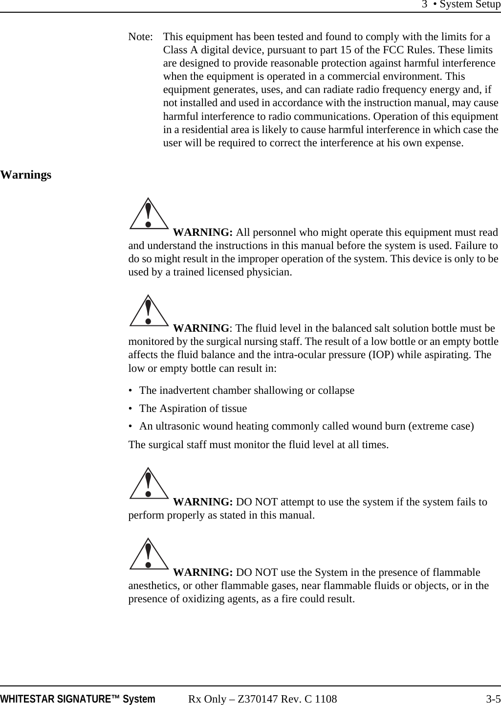 3 &bull; System SetupWHITESTAR SIGNATURE&trade; System Rx Only &ndash; Z370147 Rev. C 1108 3-5Note:  This equipment has been tested and found to comply with the limits for a Class A digital device, pursuant to part 15 of the FCC Rules. These limits are designed to provide reasonable protection against harmful interference when the equipment is operated in a commercial environment. This equipment generates, uses, and can radiate radio frequency energy and, if not installed and used in accordance with the instruction manual, may cause harmful interference to radio communications. Operation of this equipment in a residential area is likely to cause harmful interference in which case the user will be required to correct the interference at his own expense.Warnings WARNING: All personnel who might operate this equipment must read and understand the instructions in this manual before the system is used. Failure to do so might result in the improper operation of the system. This device is only to be used by a trained licensed physician. WARNING: The fluid level in the balanced salt solution bottle must be monitored by the surgical nursing staff. The result of a low bottle or an empty bottle affects the fluid balance and the intra-ocular pressure (IOP) while aspirating. The low or empty bottle can result in:&bull; The inadvertent chamber shallowing or collapse&bull; The Aspiration of tissue&bull; An ultrasonic wound heating commonly called wound burn (extreme case)The surgical staff must monitor the fluid level at all times. WARNING: DO NOT attempt to use the system if the system fails to perform properly as stated in this manual. WARNING: DO NOT use the System in the presence of flammable anesthetics, or other flammable gases, near flammable fluids or objects, or in the presence of oxidizing agents, as a fire could result.!!!!