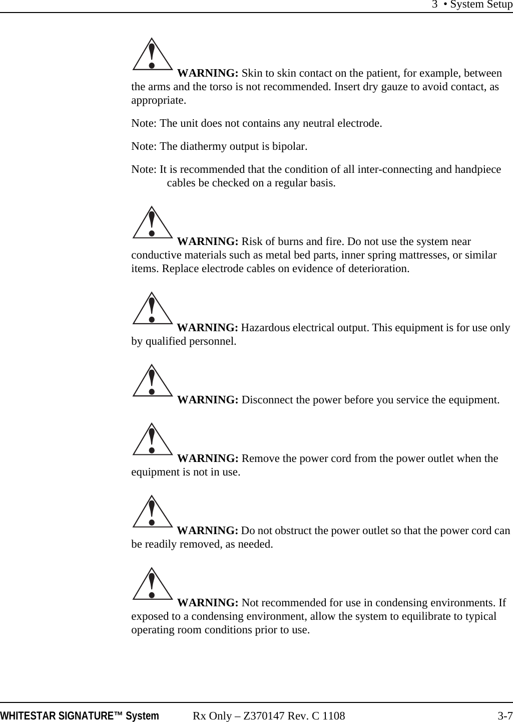 3 &bull; System SetupWHITESTAR SIGNATURE&trade; System Rx Only &ndash; Z370147 Rev. C 1108 3-7 WARNING: Skin to skin contact on the patient, for example, between the arms and the torso is not recommended. Insert dry gauze to avoid contact, as appropriate.Note: The unit does not contains any neutral electrode.Note: The diathermy output is bipolar.Note: It is recommended that the condition of all inter-connecting and handpiece cables be checked on a regular basis. WARNING: Risk of burns and fire. Do not use the system near conductive materials such as metal bed parts, inner spring mattresses, or similar items. Replace electrode cables on evidence of deterioration. WARNING: Hazardous electrical output. This equipment is for use only by qualified personnel. WARNING: Disconnect the power before you service the equipment. WARNING: Remove the power cord from the power outlet when the equipment is not in use. WARNING: Do not obstruct the power outlet so that the power cord can be readily removed, as needed. WARNING: Not recommended for use in condensing environments. If exposed to a condensing environment, allow the system to equilibrate to typical operating room conditions prior to use.!!!!!!!