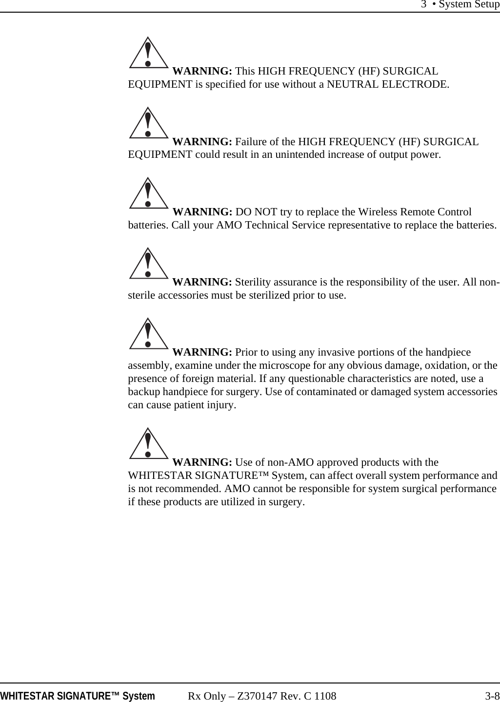 3 &bull; System SetupWHITESTAR SIGNATURE&trade; System Rx Only &ndash; Z370147 Rev. C 1108 3-8 WARNING: This HIGH FREQUENCY (HF) SURGICAL EQUIPMENT is specified for use without a NEUTRAL ELECTRODE.  WARNING: Failure of the HIGH FREQUENCY (HF) SURGICAL EQUIPMENT could result in an unintended increase of output power. WARNING: DO NOT try to replace the Wireless Remote Control batteries. Call your AMO Technical Service representative to replace the batteries. WARNING: Sterility assurance is the responsibility of the user. All non-sterile accessories must be sterilized prior to use. WARNING: Prior to using any invasive portions of the handpiece assembly, examine under the microscope for any obvious damage, oxidation, or the presence of foreign material. If any questionable characteristics are noted, use a backup handpiece for surgery. Use of contaminated or damaged system accessories can cause patient injury. WARNING: Use of non-AMO approved products with the WHITESTAR SIGNATURE&trade; System, can affect overall system performance and is not recommended. AMO cannot be responsible for system surgical performance if these products are utilized in surgery.!!!!!!