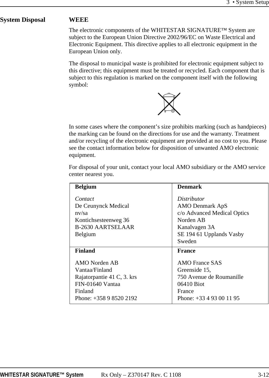 3 &bull; System SetupWHITESTAR SIGNATURE&trade; System Rx Only &ndash; Z370147 Rev. C 1108 3-12System Disposal WEEEThe electronic components of the WHITESTAR SIGNATURE&trade; System are subject to the European Union Directive 2002/96/EC on Waste Electrical and Electronic Equipment. This directive applies to all electronic equipment in the European Union only.The disposal to municipal waste is prohibited for electronic equipment subject to this directive; this equipment must be treated or recycled. Each component that is subject to this regulation is marked on the component itself with the following symbol:In some cases where the component&rsquo;s size prohibits marking (such as handpieces) the marking can be found on the directions for use and the warranty. Treatment and/or recycling of the electronic equipment are provided at no cost to you. Please see the contact information below for disposition of unwanted AMO electronic equipment.For disposal of your unit, contact your local AMO subsidiary or the AMO service center nearest you.BelgiumContactDe Ceunynck Medicalnv/saKontichsesteenweg 36B-2630 AARTSELAARBelgiumDenmarkDistributorAMO Denmark ApSc/o Advanced Medical Optics Norden ABKanalvagen 3ASE 194 61 Upplands VasbySwedenFinlandAMO Norden ABVantaa/FinlandRajatorpantie 41 C, 3. krsFIN-01640 VantaaFinlandPhone: +358 9 8520 2192FranceAMO France SASGreenside 15,750 Avenue de Roumanille06410 BiotFrancePhone: +33 4 93 00 11 95