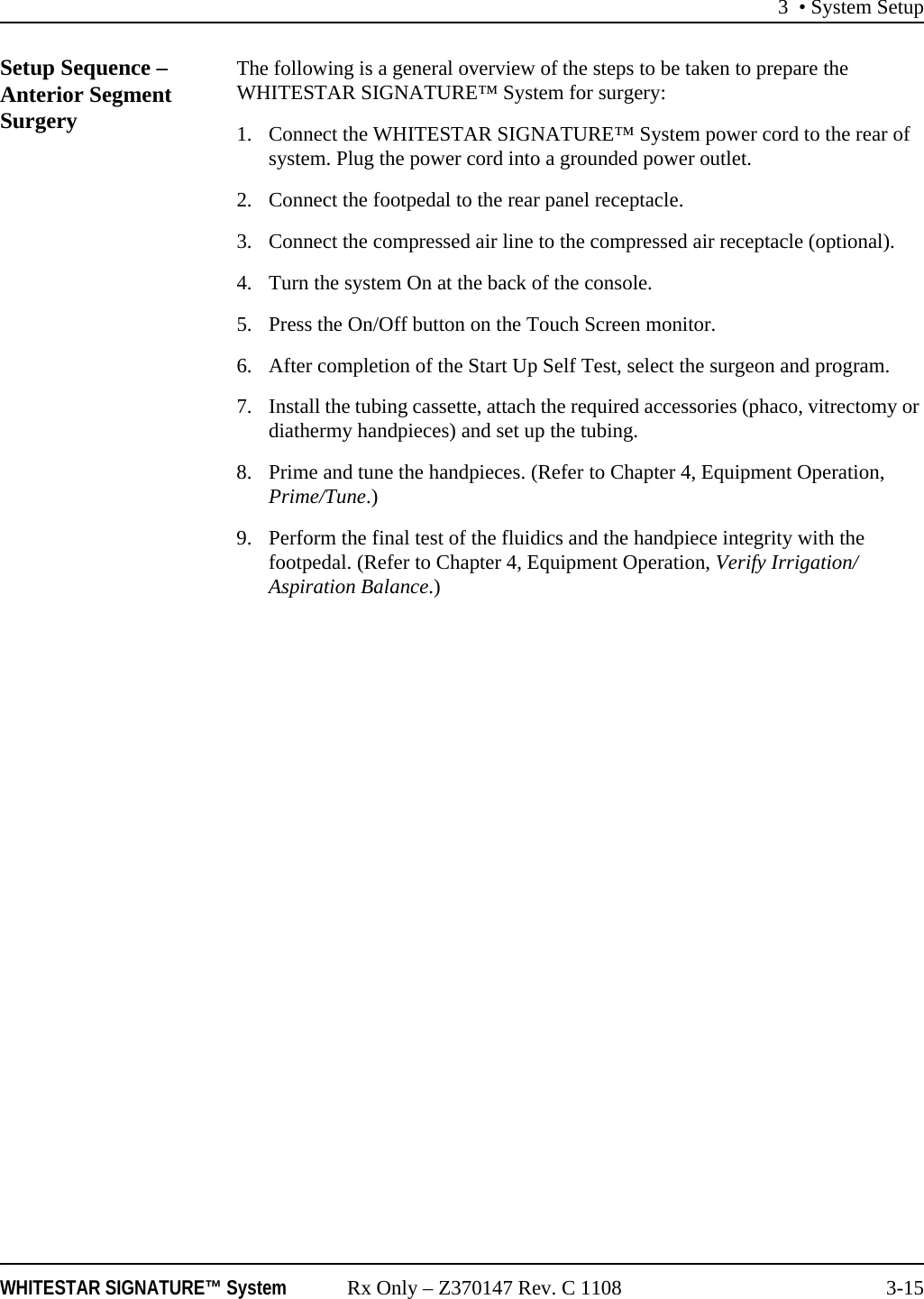 3 &bull; System SetupWHITESTAR SIGNATURE&trade; System Rx Only &ndash; Z370147 Rev. C 1108 3-15Setup Sequence &ndash; Anterior Segment SurgeryThe following is a general overview of the steps to be taken to prepare the WHITESTAR SIGNATURE&trade; System for surgery:1. Connect the WHITESTAR SIGNATURE&trade; System power cord to the rear of system. Plug the power cord into a grounded power outlet.2. Connect the footpedal to the rear panel receptacle.3. Connect the compressed air line to the compressed air receptacle (optional).4. Turn the system On at the back of the console.5. Press the On/Off button on the Touch Screen monitor.6. After completion of the Start Up Self Test, select the surgeon and program.7. Install the tubing cassette, attach the required accessories (phaco, vitrectomy or diathermy handpieces) and set up the tubing.8. Prime and tune the handpieces. (Refer to Chapter 4, Equipment Operation, Prime/Tune.)9. Perform the final test of the fluidics and the handpiece integrity with the footpedal. (Refer to Chapter 4, Equipment Operation, Verify Irrigation/Aspiration Balance.)