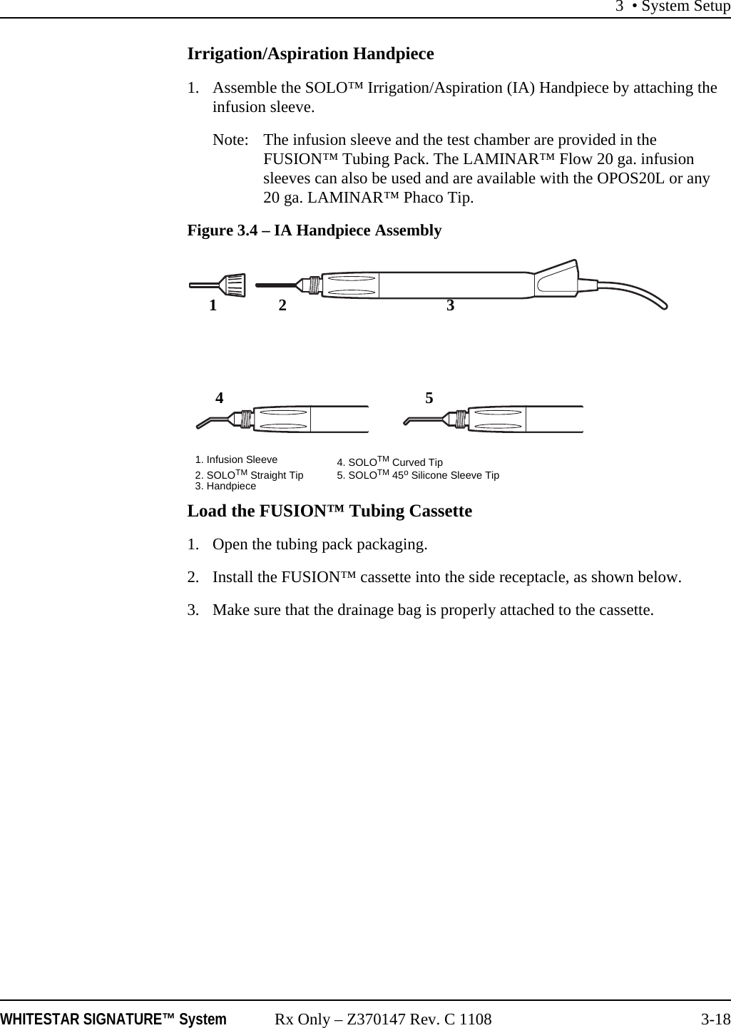 3 &bull; System SetupWHITESTAR SIGNATURE&trade; System Rx Only &ndash; Z370147 Rev. C 1108 3-18Irrigation/Aspiration Handpiece1. Assemble the SOLO&trade; Irrigation/Aspiration (IA) Handpiece by attaching the infusion sleeve.Note: The infusion sleeve and the test chamber are provided in the FUSION&trade; Tubing Pack. The LAMINAR&trade; Flow 20 ga. infusion sleeves can also be used and are available with the OPOS20L or any 20 ga. LAMINAR&trade; Phaco Tip.Figure 3.4 &ndash; IA Handpiece AssemblyLoad the FUSION&trade; Tubing Cassette1. Open the tubing pack packaging.2. Install the FUSION&trade; cassette into the side receptacle, as shown below.3. Make sure that the drainage bag is properly attached to the cassette.124351. Infusion Sleeve 4. SOLOTM Curved Tip2. SOLOTM Straight Tip 5. SOLOTM 45o Silicone Sleeve Tip3. Handpiece