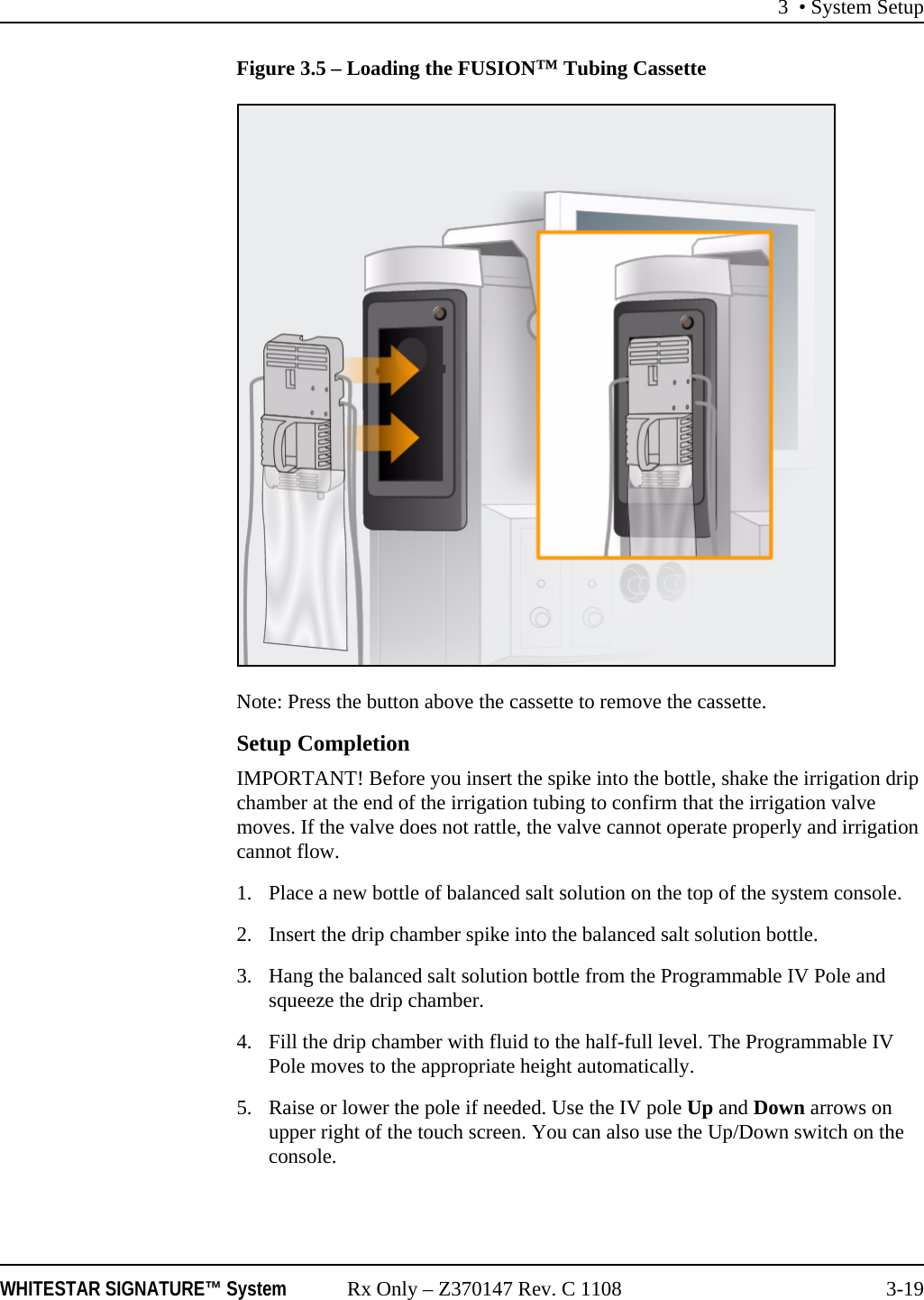 3 &bull; System SetupWHITESTAR SIGNATURE&trade; System Rx Only &ndash; Z370147 Rev. C 1108 3-19Figure 3.5 &ndash; Loading the FUSION&trade; Tubing CassetteNote: Press the button above the cassette to remove the cassette.Setup CompletionIMPORTANT! Before you insert the spike into the bottle, shake the irrigation drip chamber at the end of the irrigation tubing to confirm that the irrigation valve moves. If the valve does not rattle, the valve cannot operate properly and irrigation cannot flow.1. Place a new bottle of balanced salt solution on the top of the system console. 2. Insert the drip chamber spike into the balanced salt solution bottle.3. Hang the balanced salt solution bottle from the Programmable IV Pole and squeeze the drip chamber. 4. Fill the drip chamber with fluid to the half-full level. The Programmable IV Pole moves to the appropriate height automatically.5. Raise or lower the pole if needed. Use the IV pole Up and Down arrows on upper right of the touch screen. You can also use the Up/Down switch on the console.