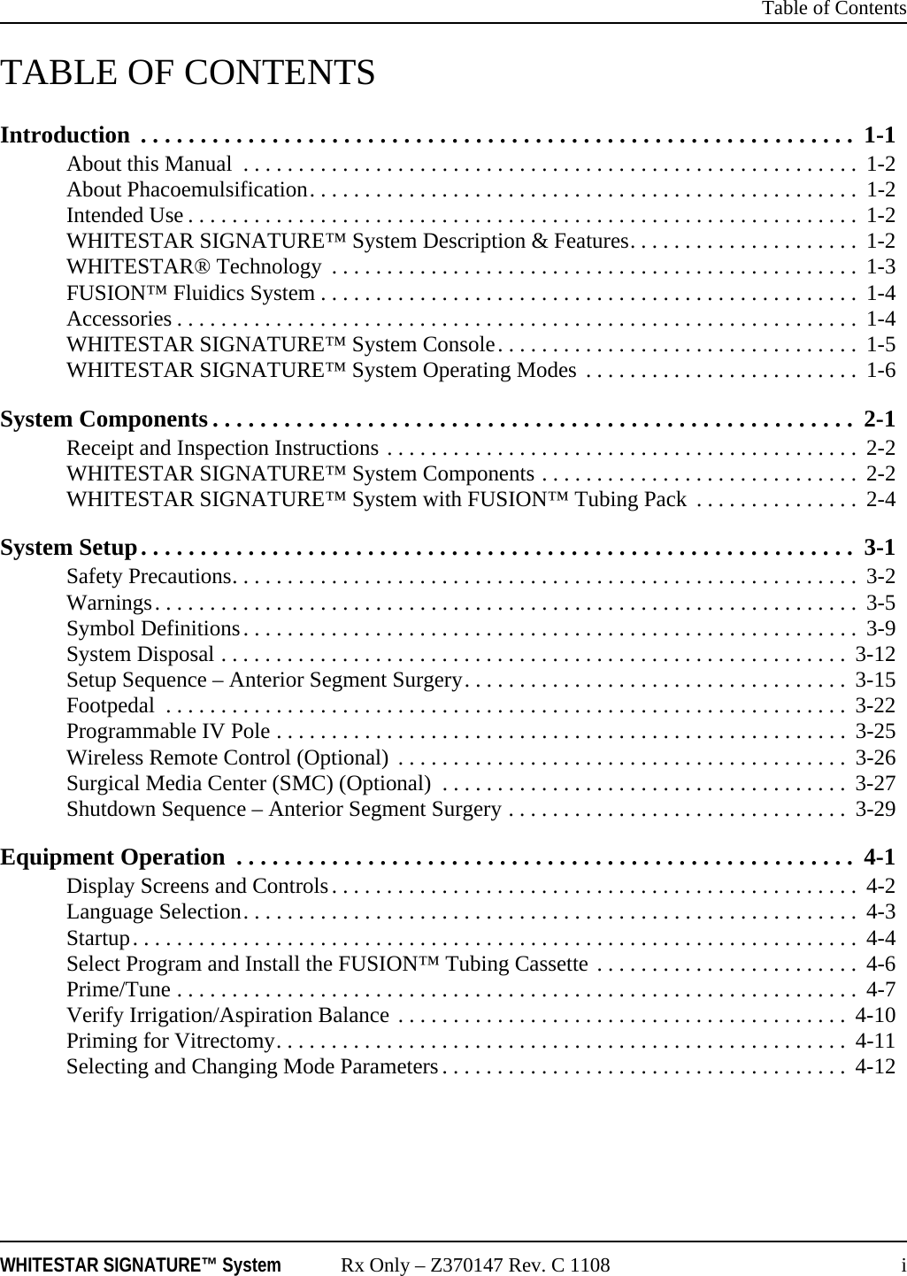  Table of ContentsWHITESTAR SIGNATURE&trade; System Rx Only &ndash; Z370147 Rev. C 1108 iTABLE OF CONTENTSIntroduction  . . . . . . . . . . . . . . . . . . . . . . . . . . . . . . . . . . . . . . . . . . . . . . . . . . . . . . . . . . . .  1-1About this Manual  . . . . . . . . . . . . . . . . . . . . . . . . . . . . . . . . . . . . . . . . . . . . . . . . . . . . . . . .  1-2About Phacoemulsification. . . . . . . . . . . . . . . . . . . . . . . . . . . . . . . . . . . . . . . . . . . . . . . . . .  1-2Intended Use . . . . . . . . . . . . . . . . . . . . . . . . . . . . . . . . . . . . . . . . . . . . . . . . . . . . . . . . . . . . .  1-2WHITESTAR SIGNATURE&trade; System Description &amp; Features. . . . . . . . . . . . . . . . . . . . .  1-2WHITESTAR&reg; Technology  . . . . . . . . . . . . . . . . . . . . . . . . . . . . . . . . . . . . . . . . . . . . . . . .  1-3FUSION&trade; Fluidics System . . . . . . . . . . . . . . . . . . . . . . . . . . . . . . . . . . . . . . . . . . . . . . . . .  1-4Accessories . . . . . . . . . . . . . . . . . . . . . . . . . . . . . . . . . . . . . . . . . . . . . . . . . . . . . . . . . . . . . .  1-4WHITESTAR SIGNATURE&trade; System Console. . . . . . . . . . . . . . . . . . . . . . . . . . . . . . . . .  1-5WHITESTAR SIGNATURE&trade; System Operating Modes . . . . . . . . . . . . . . . . . . . . . . . . .  1-6System Components . . . . . . . . . . . . . . . . . . . . . . . . . . . . . . . . . . . . . . . . . . . . . . . . . . . . . .  2-1Receipt and Inspection Instructions . . . . . . . . . . . . . . . . . . . . . . . . . . . . . . . . . . . . . . . . . . .  2-2WHITESTAR SIGNATURE&trade; System Components . . . . . . . . . . . . . . . . . . . . . . . . . . . . .  2-2WHITESTAR SIGNATURE&trade; System with FUSION&trade; Tubing Pack  . . . . . . . . . . . . . . .  2-4System Setup. . . . . . . . . . . . . . . . . . . . . . . . . . . . . . . . . . . . . . . . . . . . . . . . . . . . . . . . . . . .  3-1Safety Precautions. . . . . . . . . . . . . . . . . . . . . . . . . . . . . . . . . . . . . . . . . . . . . . . . . . . . . . . . .  3-2Warnings. . . . . . . . . . . . . . . . . . . . . . . . . . . . . . . . . . . . . . . . . . . . . . . . . . . . . . . . . . . . . . . .  3-5Symbol Definitions. . . . . . . . . . . . . . . . . . . . . . . . . . . . . . . . . . . . . . . . . . . . . . . . . . . . . . . .  3-9System Disposal . . . . . . . . . . . . . . . . . . . . . . . . . . . . . . . . . . . . . . . . . . . . . . . . . . . . . . . . .  3-12Setup Sequence &ndash; Anterior Segment Surgery. . . . . . . . . . . . . . . . . . . . . . . . . . . . . . . . . . .  3-15Footpedal  . . . . . . . . . . . . . . . . . . . . . . . . . . . . . . . . . . . . . . . . . . . . . . . . . . . . . . . . . . . . . .  3-22Programmable IV Pole . . . . . . . . . . . . . . . . . . . . . . . . . . . . . . . . . . . . . . . . . . . . . . . . . . . .  3-25Wireless Remote Control (Optional)  . . . . . . . . . . . . . . . . . . . . . . . . . . . . . . . . . . . . . . . . .  3-26Surgical Media Center (SMC) (Optional)  . . . . . . . . . . . . . . . . . . . . . . . . . . . . . . . . . . . . .  3-27Shutdown Sequence &ndash; Anterior Segment Surgery . . . . . . . . . . . . . . . . . . . . . . . . . . . . . . .  3-29Equipment Operation  . . . . . . . . . . . . . . . . . . . . . . . . . . . . . . . . . . . . . . . . . . . . . . . . . . . .  4-1Display Screens and Controls. . . . . . . . . . . . . . . . . . . . . . . . . . . . . . . . . . . . . . . . . . . . . . . .  4-2Language Selection. . . . . . . . . . . . . . . . . . . . . . . . . . . . . . . . . . . . . . . . . . . . . . . . . . . . . . . .  4-3Startup. . . . . . . . . . . . . . . . . . . . . . . . . . . . . . . . . . . . . . . . . . . . . . . . . . . . . . . . . . . . . . . . . .  4-4Select Program and Install the FUSION&trade; Tubing Cassette . . . . . . . . . . . . . . . . . . . . . . . .  4-6Prime/Tune . . . . . . . . . . . . . . . . . . . . . . . . . . . . . . . . . . . . . . . . . . . . . . . . . . . . . . . . . . . . . .  4-7Verify Irrigation/Aspiration Balance . . . . . . . . . . . . . . . . . . . . . . . . . . . . . . . . . . . . . . . . .  4-10Priming for Vitrectomy. . . . . . . . . . . . . . . . . . . . . . . . . . . . . . . . . . . . . . . . . . . . . . . . . . . .  4-11Selecting and Changing Mode Parameters . . . . . . . . . . . . . . . . . . . . . . . . . . . . . . . . . . . . .  4-12