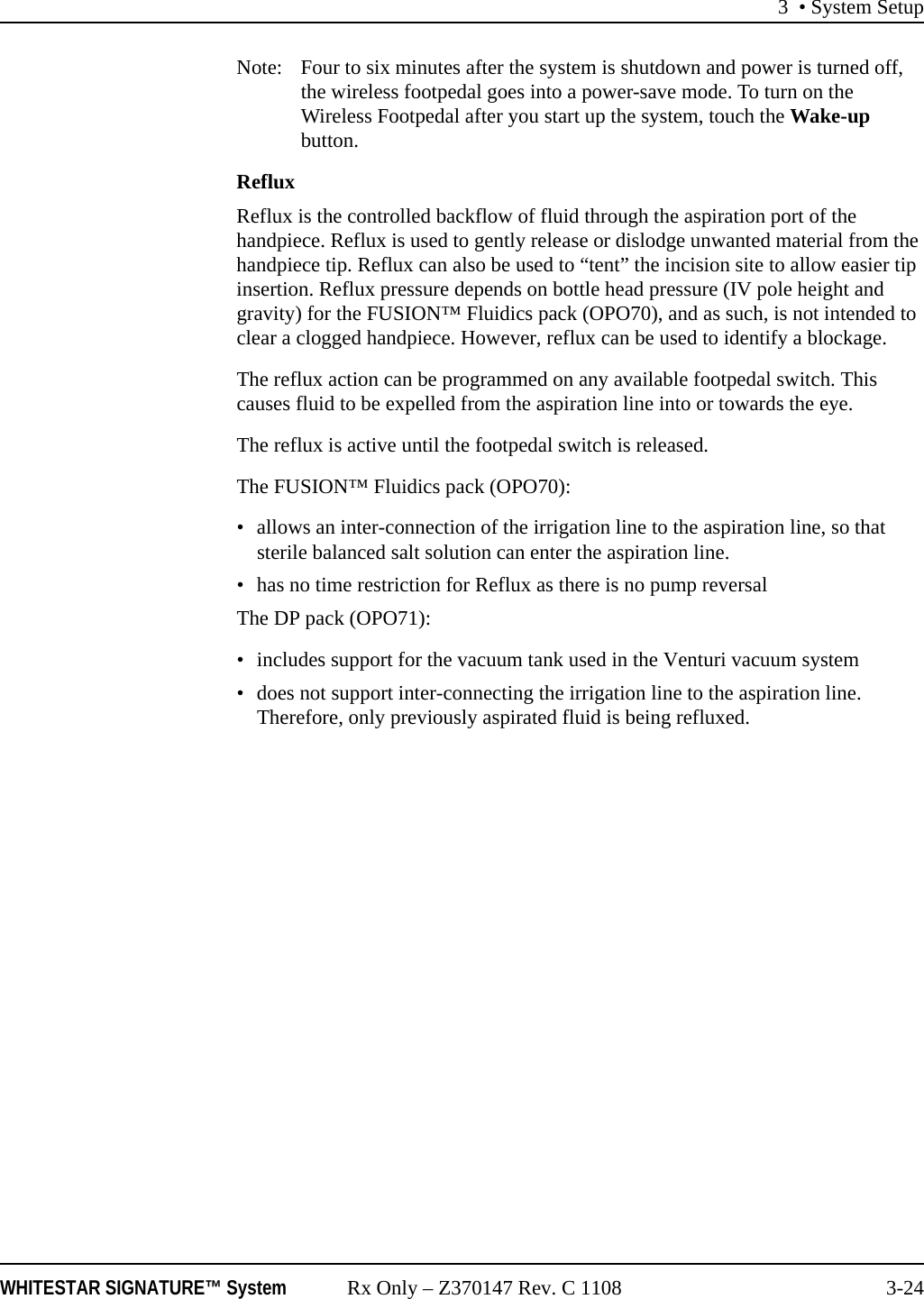 3 &bull; System SetupWHITESTAR SIGNATURE&trade; System Rx Only &ndash; Z370147 Rev. C 1108 3-24Note: Four to six minutes after the system is shutdown and power is turned off, the wireless footpedal goes into a power-save mode. To turn on the Wireless Footpedal after you start up the system, touch the Wake-up button.RefluxReflux is the controlled backflow of fluid through the aspiration port of the handpiece. Reflux is used to gently release or dislodge unwanted material from the handpiece tip. Reflux can also be used to &ldquo;tent&rdquo; the incision site to allow easier tip insertion. Reflux pressure depends on bottle head pressure (IV pole height and gravity) for the FUSION&trade; Fluidics pack (OPO70), and as such, is not intended to clear a clogged handpiece. However, reflux can be used to identify a blockage.The reflux action can be programmed on any available footpedal switch. This causes fluid to be expelled from the aspiration line into or towards the eye. The reflux is active until the footpedal switch is released. The FUSION&trade; Fluidics pack (OPO70):&bull; allows an inter-connection of the irrigation line to the aspiration line, so that sterile balanced salt solution can enter the aspiration line. &bull; has no time restriction for Reflux as there is no pump reversalThe DP pack (OPO71):&bull; includes support for the vacuum tank used in the Venturi vacuum system&bull; does not support inter-connecting the irrigation line to the aspiration line. Therefore, only previously aspirated fluid is being refluxed. 