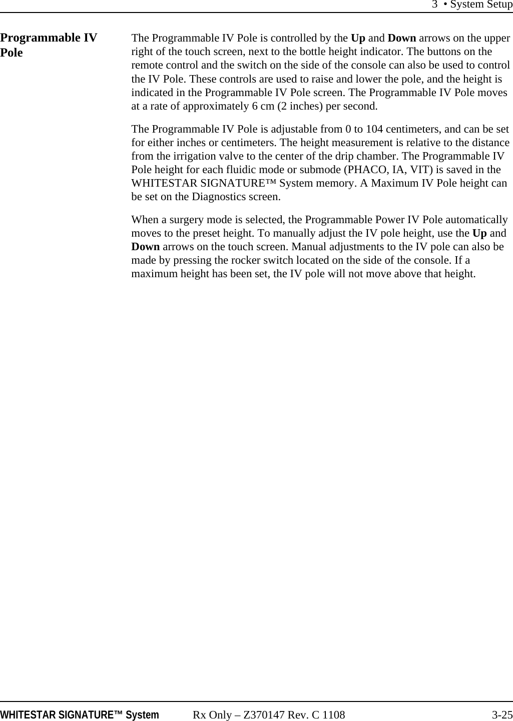 3 &bull; System SetupWHITESTAR SIGNATURE&trade; System Rx Only &ndash; Z370147 Rev. C 1108 3-25Programmable IV Pole The Programmable IV Pole is controlled by the Up and Down arrows on the upper right of the touch screen, next to the bottle height indicator. The buttons on the remote control and the switch on the side of the console can also be used to control the IV Pole. These controls are used to raise and lower the pole, and the height is indicated in the Programmable IV Pole screen. The Programmable IV Pole moves at a rate of approximately 6 cm (2 inches) per second.The Programmable IV Pole is adjustable from 0 to 104 centimeters, and can be set for either inches or centimeters. The height measurement is relative to the distance from the irrigation valve to the center of the drip chamber. The Programmable IV Pole height for each fluidic mode or submode (PHACO, IA, VIT) is saved in the WHITESTAR SIGNATURE&trade; System memory. A Maximum IV Pole height can be set on the Diagnostics screen. When a surgery mode is selected, the Programmable Power IV Pole automatically moves to the preset height. To manually adjust the IV pole height, use the Up and Down arrows on the touch screen. Manual adjustments to the IV pole can also be made by pressing the rocker switch located on the side of the console. If a maximum height has been set, the IV pole will not move above that height.