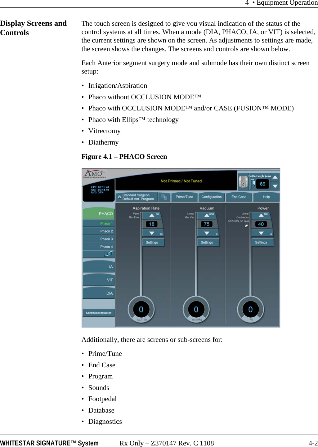 4 &bull; Equipment OperationWHITESTAR SIGNATURE&trade; System Rx Only &ndash; Z370147 Rev. C 1108 4-2Display Screens and Controls The touch screen is designed to give you visual indication of the status of the control systems at all times. When a mode (DIA, PHACO, IA, or VIT) is selected, the current settings are shown on the screen. As adjustments to settings are made, the screen shows the changes. The screens and controls are shown below.Each Anterior segment surgery mode and submode has their own distinct screen setup:&bull; Irrigation/Aspiration&bull; Phaco without OCCLUSION MODE&trade;&bull; Phaco with OCCLUSION MODE&trade; and/or CASE (FUSION&trade; MODE)&bull; Phaco with Ellips&trade; technology&bull; Vitrectomy&bull; DiathermyFigure 4.1 &ndash; PHACO ScreenAdditionally, there are screens or sub-screens for:&bull;Prime/Tune&bull; End Case&bull;Program&bull; Sounds&bull;Footpedal&bull; Database&bull; Diagnostics 