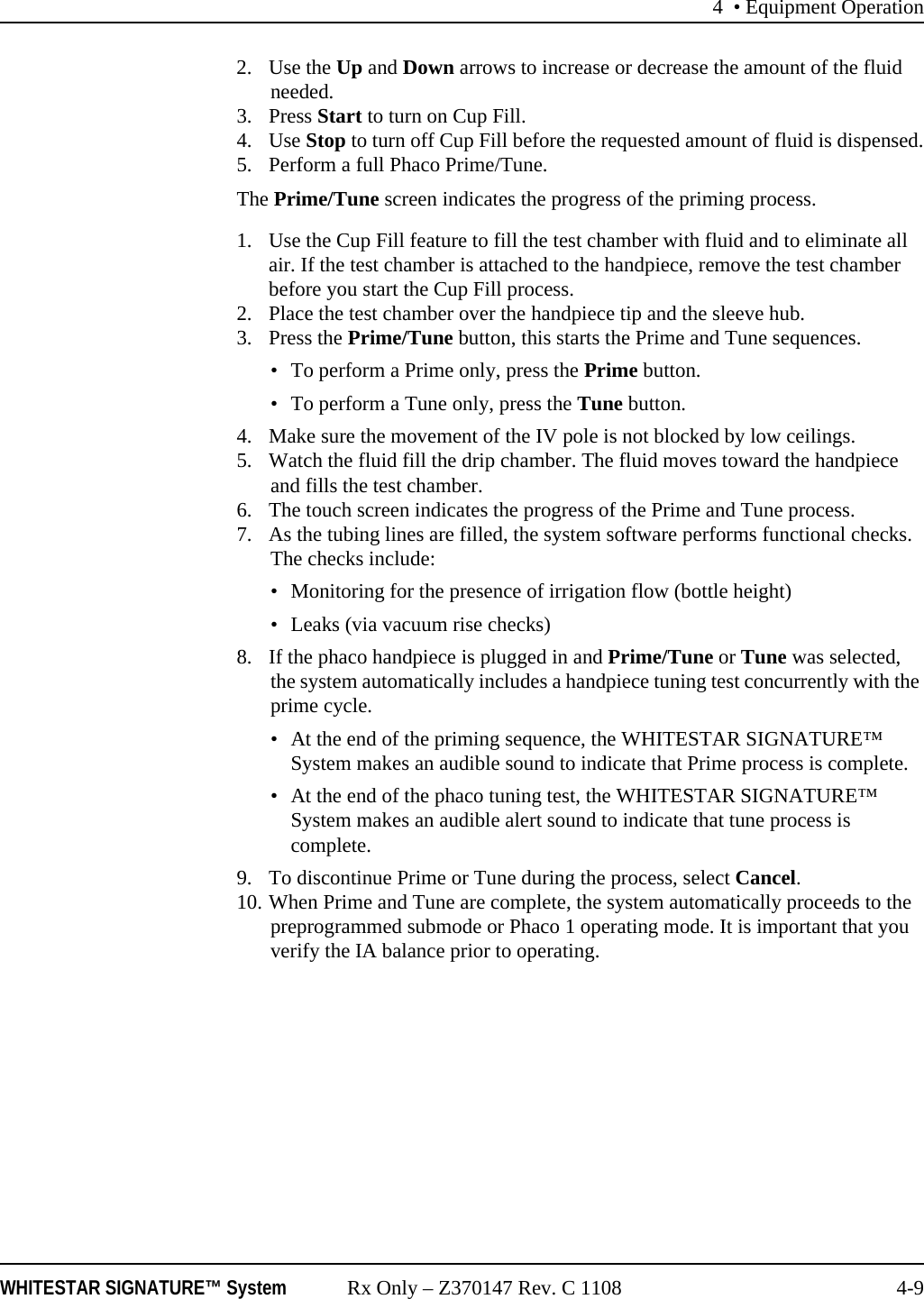 4 &bull; Equipment OperationWHITESTAR SIGNATURE&trade; System Rx Only &ndash; Z370147 Rev. C 1108 4-92. Use the Up and Down arrows to increase or decrease the amount of the fluid needed.3. Press Start to turn on Cup Fill.4. Use Stop to turn off Cup Fill before the requested amount of fluid is dispensed.5. Perform a full Phaco Prime/Tune.The Prime/Tune screen indicates the progress of the priming process.1. Use the Cup Fill feature to fill the test chamber with fluid and to eliminate all air. If the test chamber is attached to the handpiece, remove the test chamber before you start the Cup Fill process.2. Place the test chamber over the handpiece tip and the sleeve hub. 3. Press the Prime/Tune button, this starts the Prime and Tune sequences.&bull; To perform a Prime only, press the Prime button.&bull; To perform a Tune only, press the Tune button.4. Make sure the movement of the IV pole is not blocked by low ceilings. 5. Watch the fluid fill the drip chamber. The fluid moves toward the handpiece and fills the test chamber.6. The touch screen indicates the progress of the Prime and Tune process.7. As the tubing lines are filled, the system software performs functional checks. The checks include: &bull; Monitoring for the presence of irrigation flow (bottle height)&bull; Leaks (via vacuum rise checks) 8. If the phaco handpiece is plugged in and Prime/Tune or Tune was selected, the system automatically includes a handpiece tuning test concurrently with the prime cycle. &bull; At the end of the priming sequence, the WHITESTAR SIGNATURE&trade; System makes an audible sound to indicate that Prime process is complete. &bull; At the end of the phaco tuning test, the WHITESTAR SIGNATURE&trade; System makes an audible alert sound to indicate that tune process is complete.9. To discontinue Prime or Tune during the process, select Cancel.10. When Prime and Tune are complete, the system automatically proceeds to the preprogrammed submode or Phaco 1 operating mode. It is important that you verify the IA balance prior to operating.
