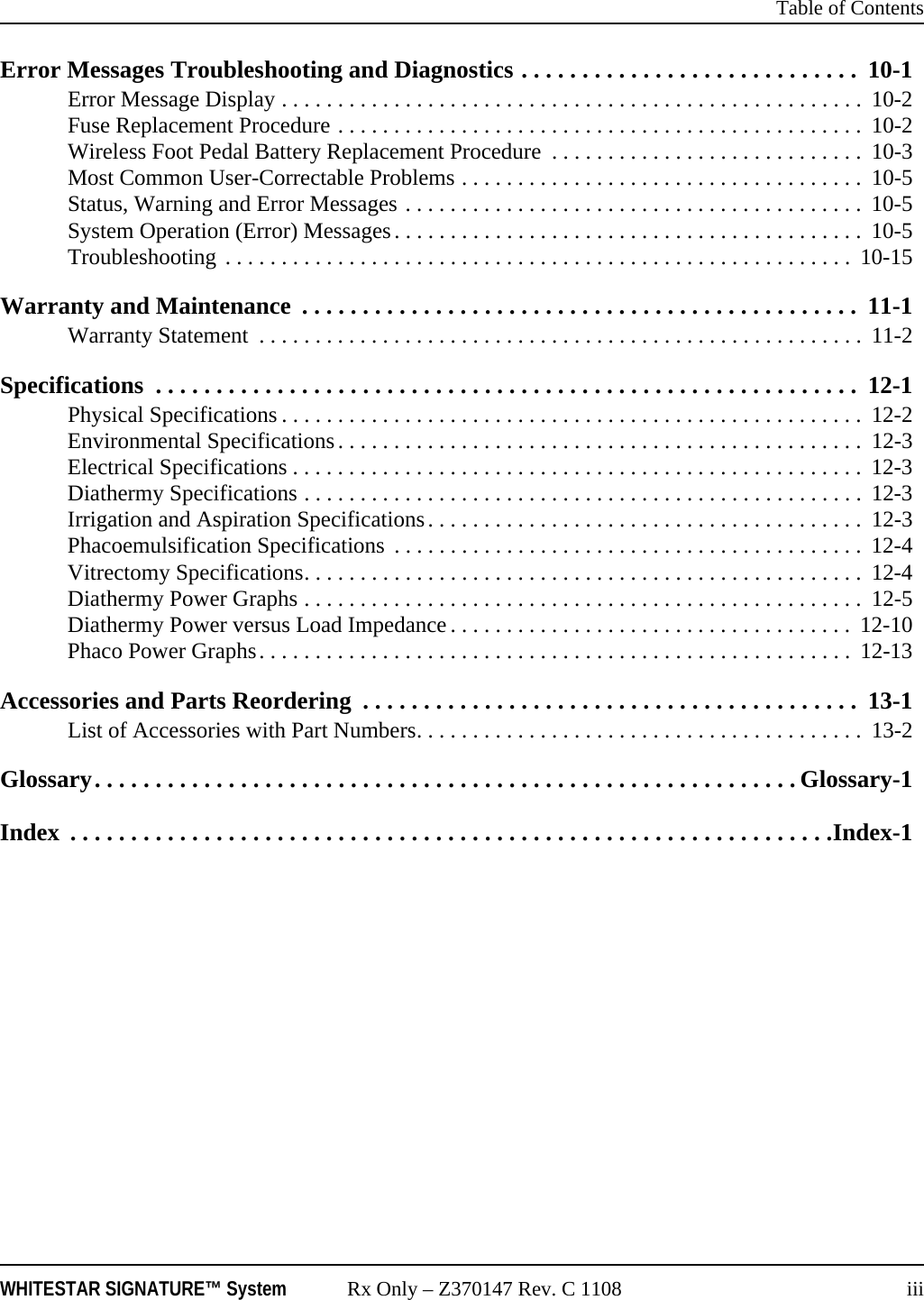  Table of ContentsWHITESTAR SIGNATURE&trade; System Rx Only &ndash; Z370147 Rev. C 1108 iiiError Messages Troubleshooting and Diagnostics . . . . . . . . . . . . . . . . . . . . . . . . . . . .  10-1Error Message Display . . . . . . . . . . . . . . . . . . . . . . . . . . . . . . . . . . . . . . . . . . . . . . . . . . . .  10-2Fuse Replacement Procedure . . . . . . . . . . . . . . . . . . . . . . . . . . . . . . . . . . . . . . . . . . . . . . .  10-2Wireless Foot Pedal Battery Replacement Procedure  . . . . . . . . . . . . . . . . . . . . . . . . . . . .  10-3Most Common User-Correctable Problems . . . . . . . . . . . . . . . . . . . . . . . . . . . . . . . . . . . .  10-5Status, Warning and Error Messages . . . . . . . . . . . . . . . . . . . . . . . . . . . . . . . . . . . . . . . . .  10-5System Operation (Error) Messages. . . . . . . . . . . . . . . . . . . . . . . . . . . . . . . . . . . . . . . . . .  10-5Troubleshooting . . . . . . . . . . . . . . . . . . . . . . . . . . . . . . . . . . . . . . . . . . . . . . . . . . . . . . . . 10-15Warranty and Maintenance  . . . . . . . . . . . . . . . . . . . . . . . . . . . . . . . . . . . . . . . . . . . . . .  11-1Warranty Statement  . . . . . . . . . . . . . . . . . . . . . . . . . . . . . . . . . . . . . . . . . . . . . . . . . . . . . .  11-2Specifications  . . . . . . . . . . . . . . . . . . . . . . . . . . . . . . . . . . . . . . . . . . . . . . . . . . . . . . . . . .  12-1Physical Specifications . . . . . . . . . . . . . . . . . . . . . . . . . . . . . . . . . . . . . . . . . . . . . . . . . . . .  12-2Environmental Specifications. . . . . . . . . . . . . . . . . . . . . . . . . . . . . . . . . . . . . . . . . . . . . . .  12-3Electrical Specifications . . . . . . . . . . . . . . . . . . . . . . . . . . . . . . . . . . . . . . . . . . . . . . . . . . .  12-3Diathermy Specifications . . . . . . . . . . . . . . . . . . . . . . . . . . . . . . . . . . . . . . . . . . . . . . . . . .  12-3Irrigation and Aspiration Specifications. . . . . . . . . . . . . . . . . . . . . . . . . . . . . . . . . . . . . . .  12-3Phacoemulsification Specifications  . . . . . . . . . . . . . . . . . . . . . . . . . . . . . . . . . . . . . . . . . .  12-4Vitrectomy Specifications. . . . . . . . . . . . . . . . . . . . . . . . . . . . . . . . . . . . . . . . . . . . . . . . . .  12-4Diathermy Power Graphs . . . . . . . . . . . . . . . . . . . . . . . . . . . . . . . . . . . . . . . . . . . . . . . . . .  12-5Diathermy Power versus Load Impedance . . . . . . . . . . . . . . . . . . . . . . . . . . . . . . . . . . . .  12-10Phaco Power Graphs. . . . . . . . . . . . . . . . . . . . . . . . . . . . . . . . . . . . . . . . . . . . . . . . . . . . .  12-13Accessories and Parts Reordering  . . . . . . . . . . . . . . . . . . . . . . . . . . . . . . . . . . . . . . . . .  13-1List of Accessories with Part Numbers. . . . . . . . . . . . . . . . . . . . . . . . . . . . . . . . . . . . . . . .  13-2Glossary. . . . . . . . . . . . . . . . . . . . . . . . . . . . . . . . . . . . . . . . . . . . . . . . . . . . . . . . . . Glossary-1Index  . . . . . . . . . . . . . . . . . . . . . . . . . . . . . . . . . . . . . . . . . . . . . . . . . . . . . . . . . . . . . . .Index-1