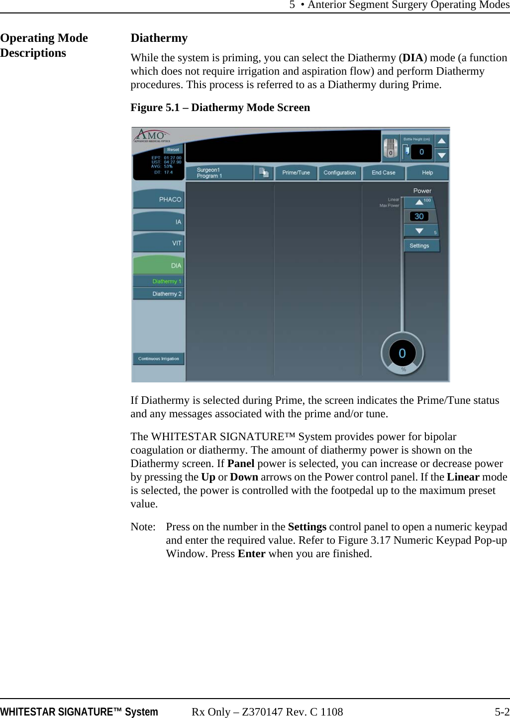 5 &bull; Anterior Segment Surgery Operating ModesWHITESTAR SIGNATURE&trade; System Rx Only &ndash; Z370147 Rev. C 1108 5-2Operating Mode Descriptions DiathermyWhile the system is priming, you can select the Diathermy (DIA) mode (a function which does not require irrigation and aspiration flow) and perform Diathermy procedures. This process is referred to as a Diathermy during Prime.Figure 5.1 &ndash; Diathermy Mode ScreenIf Diathermy is selected during Prime, the screen indicates the Prime/Tune status and any messages associated with the prime and/or tune. The WHITESTAR SIGNATURE&trade; System provides power for bipolar coagulation or diathermy. The amount of diathermy power is shown on the Diathermy screen. If Panel power is selected, you can increase or decrease power by pressing the Up or Down arrows on the Power control panel. If the Linear mode is selected, the power is controlled with the footpedal up to the maximum preset value.Note:  Press on the number in the Settings control panel to open a numeric keypad and enter the required value. Refer to Figure 3.17 Numeric Keypad Pop-up Window. Press Enter when you are finished.
