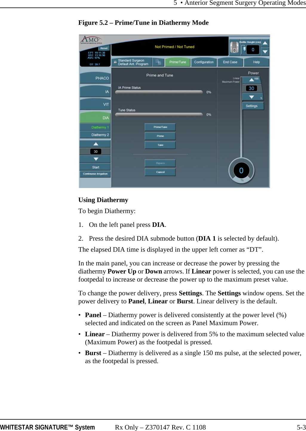 5 &bull; Anterior Segment Surgery Operating ModesWHITESTAR SIGNATURE&trade; System Rx Only &ndash; Z370147 Rev. C 1108 5-3Figure 5.2 &ndash; Prime/Tune in Diathermy ModeUsing DiathermyTo begin Diathermy: 1. On the left panel press DIA. 2. Press the desired DIA submode button (DIA 1 is selected by default).The elapsed DIA time is displayed in the upper left corner as &ldquo;DT&rdquo;.In the main panel, you can increase or decrease the power by pressing the diathermy Power Up or Down arrows. If Linear power is selected, you can use the footpedal to increase or decrease the power up to the maximum preset value.To change the power delivery, press Settings. The Settings window opens. Set the power delivery to Panel, Linear or Burst. Linear delivery is the default. &bull;Panel &ndash; Diathermy power is delivered consistently at the power level (%) selected and indicated on the screen as Panel Maximum Power.&bull;Linear &ndash; Diathermy power is delivered from 5% to the maximum selected value (Maximum Power) as the footpedal is pressed.&bull;Burst &ndash; Diathermy is delivered as a single 150 ms pulse, at the selected power, as the footpedal is pressed.