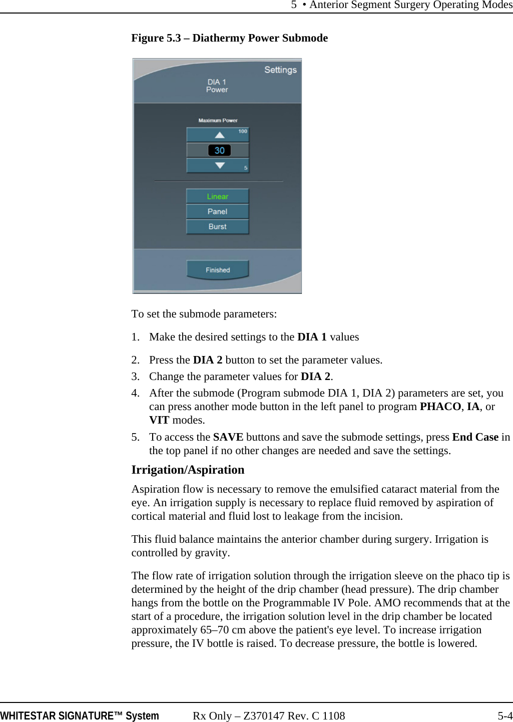 5 &bull; Anterior Segment Surgery Operating ModesWHITESTAR SIGNATURE&trade; System Rx Only &ndash; Z370147 Rev. C 1108 5-4Figure 5.3 &ndash; Diathermy Power SubmodeTo set the submode parameters: 1. Make the desired settings to the DIA 1 values2. Press the DIA 2 button to set the parameter values. 3. Change the parameter values for DIA 2.4. After the submode (Program submode DIA 1, DIA 2) parameters are set, you can press another mode button in the left panel to program PHACO, IA, or VIT modes. 5. To access the SAVE buttons and save the submode settings, press End Case in the top panel if no other changes are needed and save the settings.Irrigation/AspirationAspiration flow is necessary to remove the emulsified cataract material from the eye. An irrigation supply is necessary to replace fluid removed by aspiration of cortical material and fluid lost to leakage from the incision.This fluid balance maintains the anterior chamber during surgery. Irrigation is controlled by gravity.The flow rate of irrigation solution through the irrigation sleeve on the phaco tip is determined by the height of the drip chamber (head pressure). The drip chamber hangs from the bottle on the Programmable IV Pole. AMO recommends that at the start of a procedure, the irrigation solution level in the drip chamber be located approximately 65&ndash;70 cm above the patient's eye level. To increase irrigation pressure, the IV bottle is raised. To decrease pressure, the bottle is lowered. 