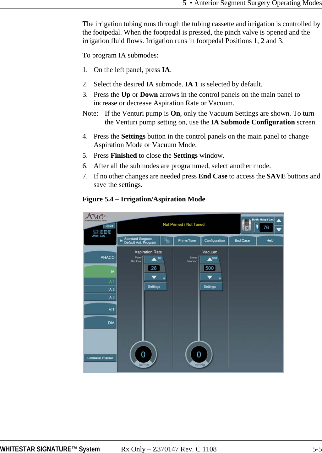 5 &bull; Anterior Segment Surgery Operating ModesWHITESTAR SIGNATURE&trade; System Rx Only &ndash; Z370147 Rev. C 1108 5-5The irrigation tubing runs through the tubing cassette and irrigation is controlled by the footpedal. When the footpedal is pressed, the pinch valve is opened and the irrigation fluid flows. Irrigation runs in footpedal Positions 1, 2 and 3.To program IA submodes: 1. On the left panel, press IA. 2. Select the desired IA submode. IA 1 is selected by default. 3. Press the Up or Down arrows in the control panels on the main panel to increase or decrease Aspiration Rate or Vacuum.Note:  If the Venturi pump is On, only the Vacuum Settings are shown. To turn the Venturi pump setting on, use the IA Submode Configuration screen.4. Press the Settings button in the control panels on the main panel to change Aspiration Mode or Vacuum Mode,5. Press Finished to close the Settings window.6. After all the submodes are programmed, select another mode. 7. If no other changes are needed press End Case to access the SAVE buttons and save the settings.Figure 5.4 &ndash; Irrigation/Aspiration Mode