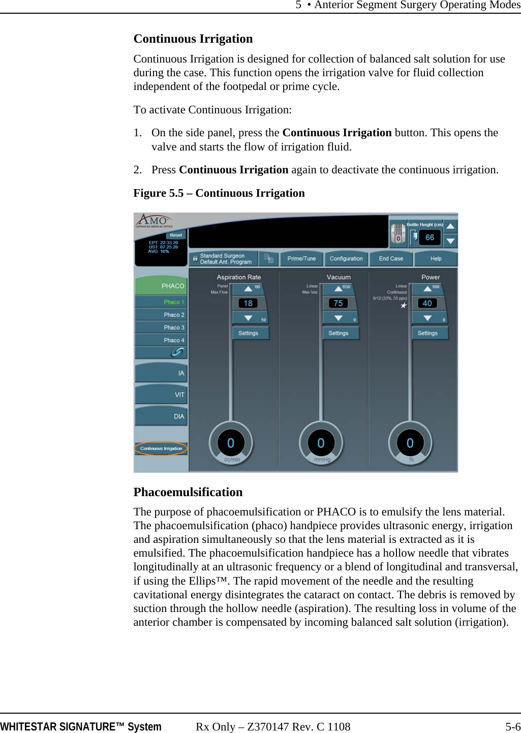 5 &bull; Anterior Segment Surgery Operating ModesWHITESTAR SIGNATURE&trade; System Rx Only &ndash; Z370147 Rev. C 1108 5-6Continuous IrrigationContinuous Irrigation is designed for collection of balanced salt solution for use during the case. This function opens the irrigation valve for fluid collection independent of the footpedal or prime cycle.To activate Continuous Irrigation:1. On the side panel, press the Continuous Irrigation button. This opens the valve and starts the flow of irrigation fluid. 2. Press Continuous Irrigation again to deactivate the continuous irrigation.Figure 5.5 &ndash; Continuous IrrigationPhacoemulsificationThe purpose of phacoemulsification or PHACO is to emulsify the lens material. The phacoemulsification (phaco) handpiece provides ultrasonic energy, irrigation and aspiration simultaneously so that the lens material is extracted as it is emulsified. The phacoemulsification handpiece has a hollow needle that vibrates longitudinally at an ultrasonic frequency or a blend of longitudinal and transversal, if using the Ellips&trade;. The rapid movement of the needle and the resulting cavitational energy disintegrates the cataract on contact. The debris is removed by suction through the hollow needle (aspiration). The resulting loss in volume of the anterior chamber is compensated by incoming balanced salt solution (irrigation).