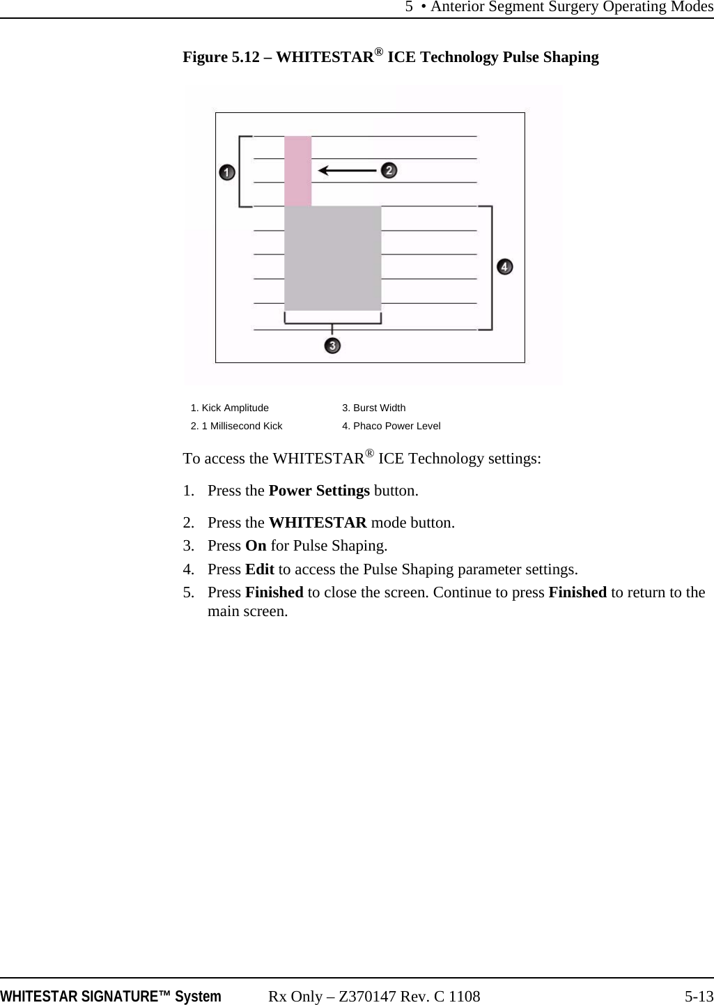 5 &bull; Anterior Segment Surgery Operating ModesWHITESTAR SIGNATURE&trade; System Rx Only &ndash; Z370147 Rev. C 1108 5-13Figure 5.12 &ndash; WHITESTAR&reg; ICE Technology Pulse ShapingTo access the WHITESTAR&reg; ICE Technology settings:1. Press the Power Settings button.2. Press the WHITESTAR mode button.3. Press On for Pulse Shaping.4. Press Edit to access the Pulse Shaping parameter settings.5. Press Finished to close the screen. Continue to press Finished to return to the main screen.1. Kick Amplitude 3. Burst Width2. 1 Millisecond Kick 4. Phaco Power Level
