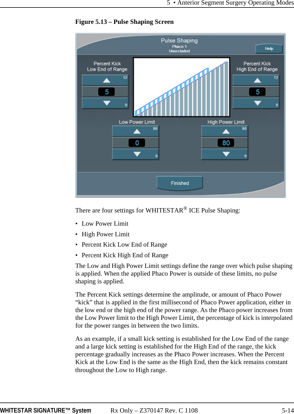 5 &bull; Anterior Segment Surgery Operating ModesWHITESTAR SIGNATURE&trade; System Rx Only &ndash; Z370147 Rev. C 1108 5-14Figure 5.13 &ndash; Pulse Shaping ScreenThere are four settings for WHITESTAR&reg; ICE Pulse Shaping:&bull; Low Power Limit&bull;High Power Limit&bull; Percent Kick Low End of Range&bull; Percent Kick High End of RangeThe Low and High Power Limit settings define the range over which pulse shaping is applied. When the applied Phaco Power is outside of these limits, no pulse shaping is applied.The Percent Kick settings determine the amplitude, or amount of Phaco Power &ldquo;kick&rdquo; that is applied in the first millisecond of Phaco Power application, either in the low end or the high end of the power range. As the Phaco power increases from the Low Power limit to the High Power Limit, the percentage of kick is interpolated for the power ranges in between the two limits.As an example, if a small kick setting is established for the Low End of the range and a large kick setting is established for the High End of the range, the kick percentage gradually increases as the Phaco Power increases. When the Percent Kick at the Low End is the same as the High End, then the kick remains constant throughout the Low to High range.